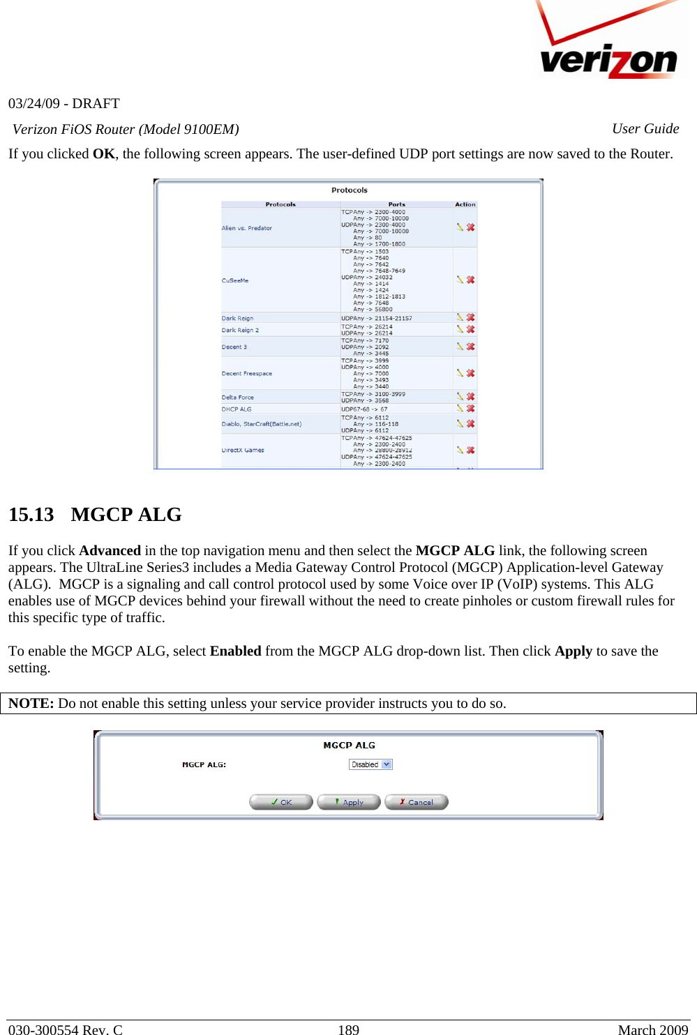   03/24/09 - DRAFT   030-300554 Rev. C  189     March 2009 Verizon FiOS Router (Model 9100EM) User GuideIf you clicked OK, the following screen appears. The user-defined UDP port settings are now saved to the Router.     15.13   MGCP ALG  If you click Advanced in the top navigation menu and then select the MGCP ALG link, the following screen appears. The UltraLine Series3 includes a Media Gateway Control Protocol (MGCP) Application-level Gateway (ALG).  MGCP is a signaling and call control protocol used by some Voice over IP (VoIP) systems. This ALG enables use of MGCP devices behind your firewall without the need to create pinholes or custom firewall rules for this specific type of traffic.    To enable the MGCP ALG, select Enabled from the MGCP ALG drop-down list. Then click Apply to save the setting.  NOTE: Do not enable this setting unless your service provider instructs you to do so.              