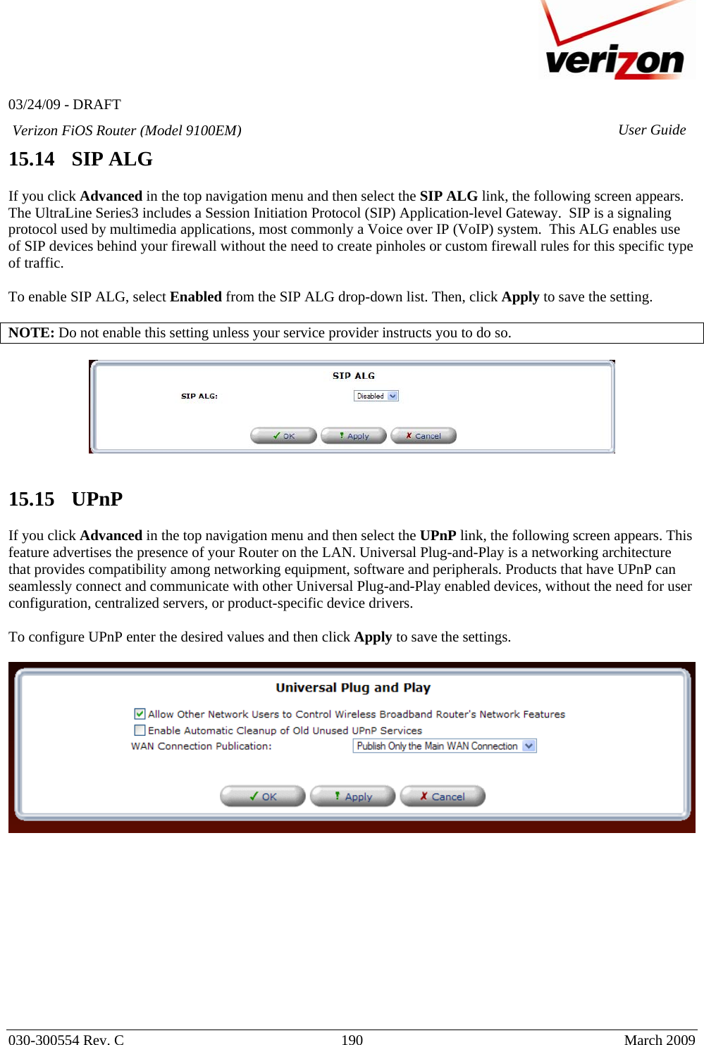   03/24/09 - DRAFT   030-300554 Rev. C  190     March 2009 Verizon FiOS Router (Model 9100EM) User Guide15.14   SIP ALG  If you click Advanced in the top navigation menu and then select the SIP ALG link, the following screen appears. The UltraLine Series3 includes a Session Initiation Protocol (SIP) Application-level Gateway.  SIP is a signaling protocol used by multimedia applications, most commonly a Voice over IP (VoIP) system.  This ALG enables use of SIP devices behind your firewall without the need to create pinholes or custom firewall rules for this specific type of traffic.    To enable SIP ALG, select Enabled from the SIP ALG drop-down list. Then, click Apply to save the setting.  NOTE: Do not enable this setting unless your service provider instructs you to do so.     15.15   UPnP  If you click Advanced in the top navigation menu and then select the UPnP link, the following screen appears. This feature advertises the presence of your Router on the LAN. Universal Plug-and-Play is a networking architecture that provides compatibility among networking equipment, software and peripherals. Products that have UPnP can seamlessly connect and communicate with other Universal Plug-and-Play enabled devices, without the need for user configuration, centralized servers, or product-specific device drivers.  To configure UPnP enter the desired values and then click Apply to save the settings.              