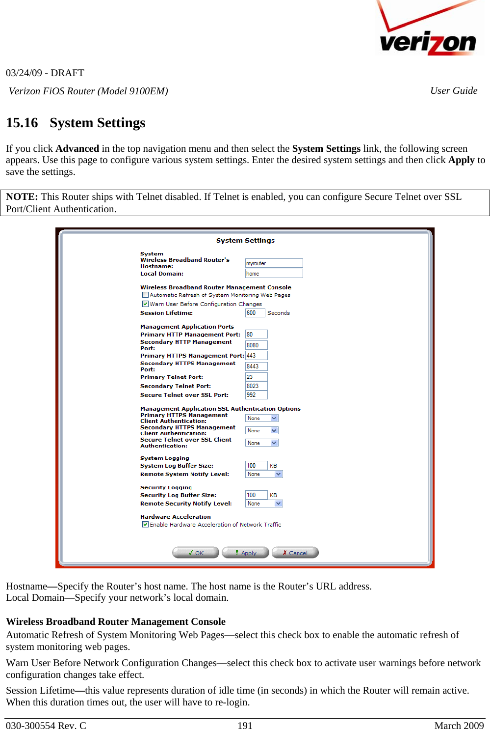   03/24/09 - DRAFT   030-300554 Rev. C  191     March 2009 Verizon FiOS Router (Model 9100EM) User Guide 15.16   System Settings  If you click Advanced in the top navigation menu and then select the System Settings link, the following screen appears. Use this page to configure various system settings. Enter the desired system settings and then click Apply to save the settings.  NOTE: This Router ships with Telnet disabled. If Telnet is enabled, you can configure Secure Telnet over SSL Port/Client Authentication.    Hostname—Specify the Router’s host name. The host name is the Router’s URL address.  Local Domain—Specify your network’s local domain.  Wireless Broadband Router Management Console Automatic Refresh of System Monitoring Web Pages—select this check box to enable the automatic refresh of system monitoring web pages. Warn User Before Network Configuration Changes—select this check box to activate user warnings before network configuration changes take effect. Session Lifetime—this value represents duration of idle time (in seconds) in which the Router will remain active. When this duration times out, the user will have to re-login. 