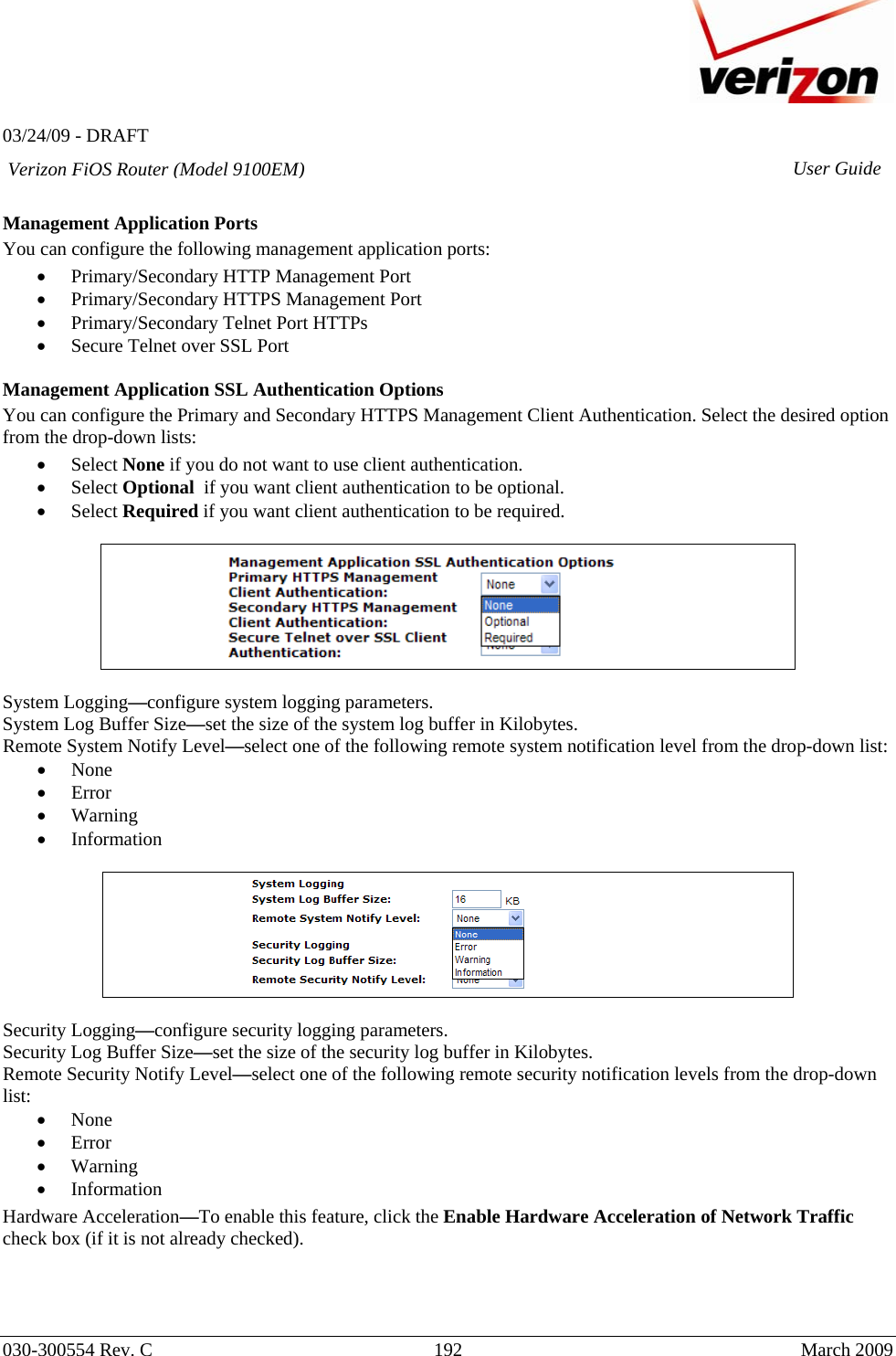   03/24/09 - DRAFT   030-300554 Rev. C  192     March 2009 Verizon FiOS Router (Model 9100EM) User Guide Management Application Ports You can configure the following management application ports: • Primary/Secondary HTTP Management Port • Primary/Secondary HTTPS Management Port • Primary/Secondary Telnet Port HTTPs • Secure Telnet over SSL Port  Management Application SSL Authentication Options You can configure the Primary and Secondary HTTPS Management Client Authentication. Select the desired option from the drop-down lists: • Select None if you do not want to use client authentication. • Select Optional  if you want client authentication to be optional. • Select Required if you want client authentication to be required.    System Logging—configure system logging parameters. System Log Buffer Size—set the size of the system log buffer in Kilobytes. Remote System Notify Level—select one of the following remote system notification level from the drop-down list: • None • Error • Warning • Information    Security Logging—configure security logging parameters. Security Log Buffer Size—set the size of the security log buffer in Kilobytes. Remote Security Notify Level—select one of the following remote security notification levels from the drop-down list: • None • Error • Warning • Information Hardware Acceleration—To enable this feature, click the Enable Hardware Acceleration of Network Traffic check box (if it is not already checked).    