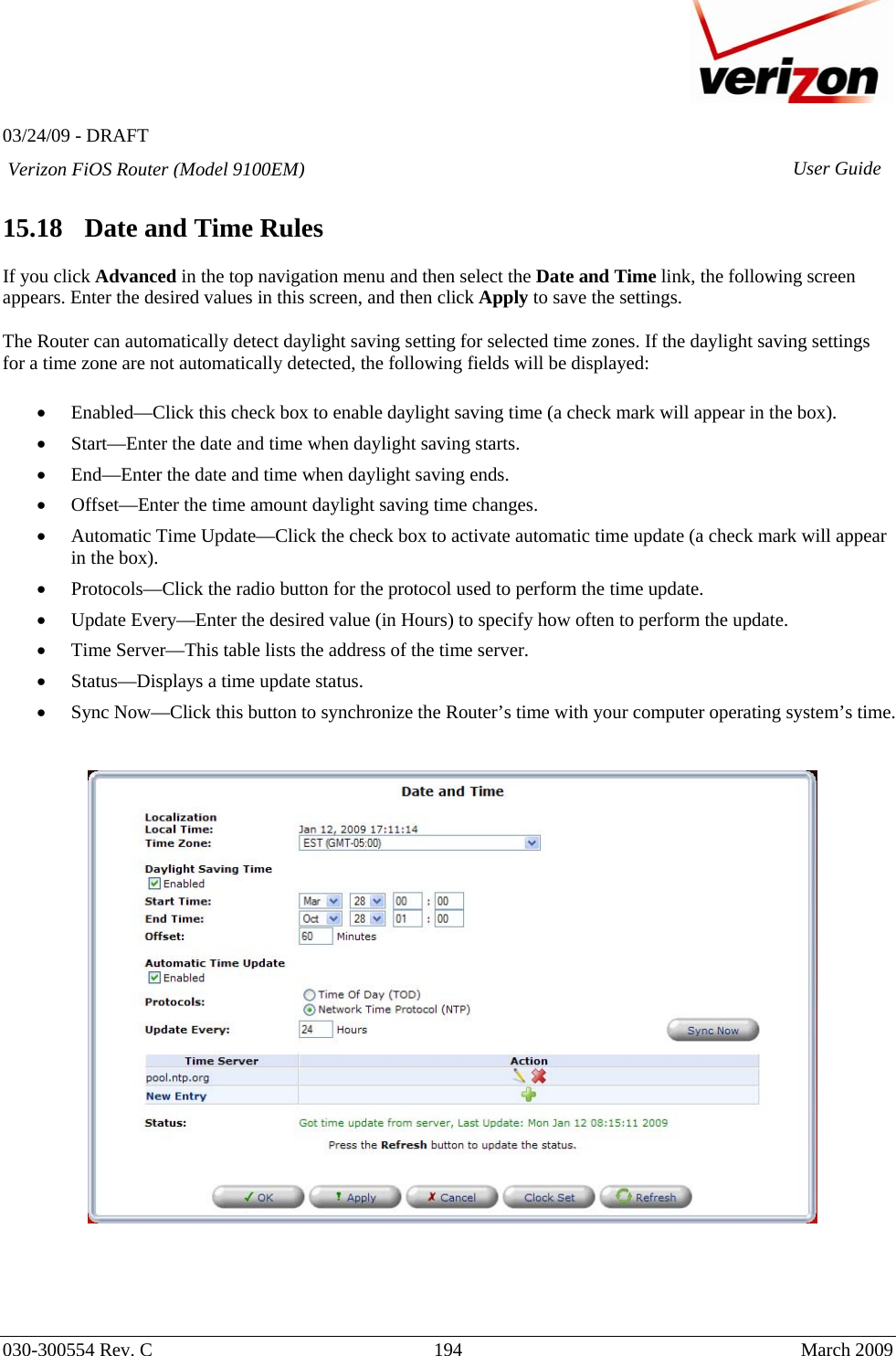   03/24/09 - DRAFT   030-300554 Rev. C  194     March 2009 Verizon FiOS Router (Model 9100EM) User Guide 15.18   Date and Time Rules  If you click Advanced in the top navigation menu and then select the Date and Time link, the following screen appears. Enter the desired values in this screen, and then click Apply to save the settings.  The Router can automatically detect daylight saving setting for selected time zones. If the daylight saving settings for a time zone are not automatically detected, the following fields will be displayed:  • Enabled—Click this check box to enable daylight saving time (a check mark will appear in the box). • Start—Enter the date and time when daylight saving starts. • End—Enter the date and time when daylight saving ends. • Offset—Enter the time amount daylight saving time changes. • Automatic Time Update—Click the check box to activate automatic time update (a check mark will appear in the box). • Protocols—Click the radio button for the protocol used to perform the time update. • Update Every—Enter the desired value (in Hours) to specify how often to perform the update. • Time Server—This table lists the address of the time server. • Status—Displays a time update status. • Sync Now—Click this button to synchronize the Router’s time with your computer operating system’s time.         