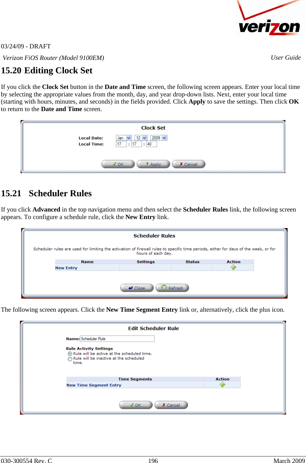   03/24/09 - DRAFT   030-300554 Rev. C  196     March 2009 Verizon FiOS Router (Model 9100EM) User Guide15.20 Editing Clock Set  If you click the Clock Set button in the Date and Time screen, the following screen appears. Enter your local time by selecting the appropriate values from the month, day, and year drop-down lists. Next, enter your local time (starting with hours, minutes, and seconds) in the fields provided. Click Apply to save the settings. Then click OK to return to the Date and Time screen.     15.21   Scheduler Rules  If you click Advanced in the top navigation menu and then select the Scheduler Rules link, the following screen appears. To configure a schedule rule, click the New Entry link.    The following screen appears. Click the New Time Segment Entry link or, alternatively, click the plus icon.        