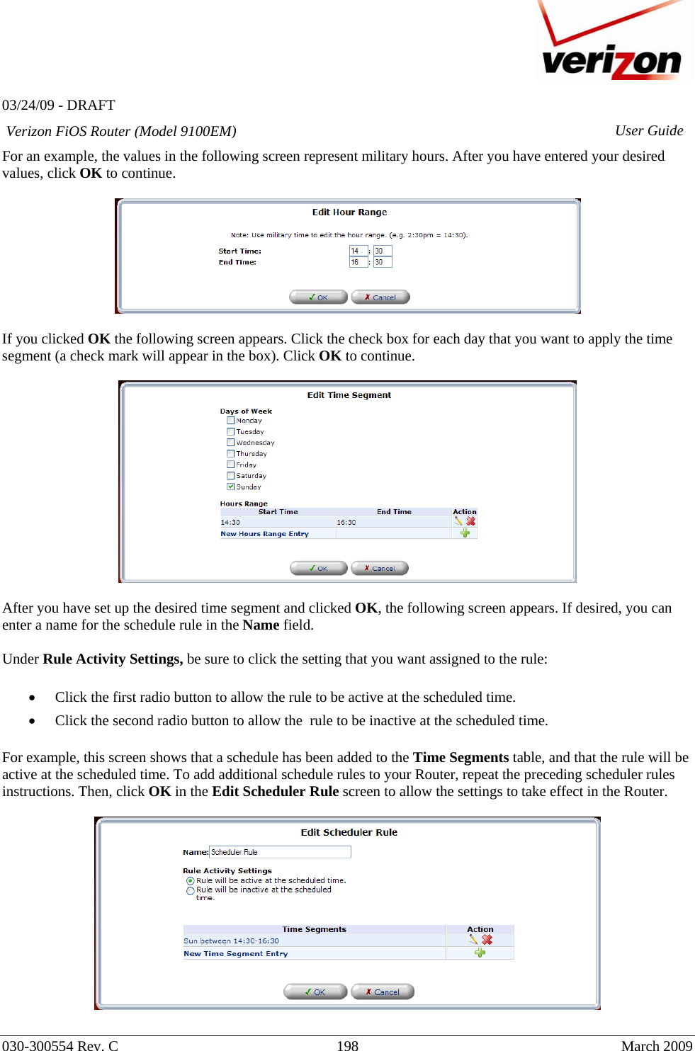   03/24/09 - DRAFT   030-300554 Rev. C  198     March 2009 Verizon FiOS Router (Model 9100EM) User GuideFor an example, the values in the following screen represent military hours. After you have entered your desired values, click OK to continue.    If you clicked OK the following screen appears. Click the check box for each day that you want to apply the time segment (a check mark will appear in the box). Click OK to continue.    After you have set up the desired time segment and clicked OK, the following screen appears. If desired, you can enter a name for the schedule rule in the Name field.   Under Rule Activity Settings, be sure to click the setting that you want assigned to the rule:  • Click the first radio button to allow the rule to be active at the scheduled time. • Click the second radio button to allow the  rule to be inactive at the scheduled time.  For example, this screen shows that a schedule has been added to the Time Segments table, and that the rule will be active at the scheduled time. To add additional schedule rules to your Router, repeat the preceding scheduler rules instructions. Then, click OK in the Edit Scheduler Rule screen to allow the settings to take effect in the Router.    