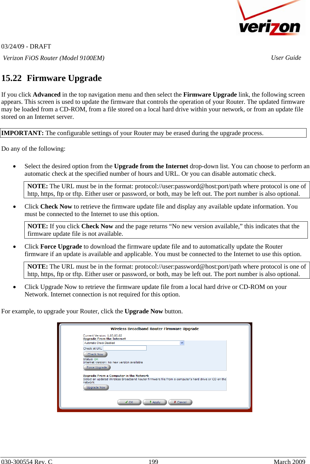   03/24/09 - DRAFT   030-300554 Rev. C  199     March 2009 Verizon FiOS Router (Model 9100EM) User Guide 15.22  Firmware Upgrade  If you click Advanced in the top navigation menu and then select the Firmware Upgrade link, the following screen appears. This screen is used to update the firmware that controls the operation of your Router. The updated firmware may be loaded from a CD-ROM, from a file stored on a local hard drive within your network, or from an update file stored on an Internet server.  IMPORTANT: The configurable settings of your Router may be erased during the upgrade process.  Do any of the following:  • Select the desired option from the Upgrade from the Internet drop-down list. You can choose to perform an automatic check at the specified number of hours and URL. Or you can disable automatic check. NOTE: The URL must be in the format: protocol://user:password@host:port/path where protocol is one of http, https, ftp or tftp. Either user or password, or both, may be left out. The port number is also optional. • Click Check Now to retrieve the firmware update file and display any available update information. You must be connected to the Internet to use this option. NOTE: If you click Check Now and the page returns “No new version available,” this indicates that the firmware update file is not available.  • Click Force Upgrade to download the firmware update file and to automatically update the Router firmware if an update is available and applicable. You must be connected to the Internet to use this option. NOTE: The URL must be in the format: protocol://user:password@host:port/path where protocol is one of http, https, ftp or tftp. Either user or password, or both, may be left out. The port number is also optional. • Click Upgrade Now to retrieve the firmware update file from a local hard drive or CD-ROM on your Network. Internet connection is not required for this option.  For example, to upgrade your Router, click the Upgrade Now button.         