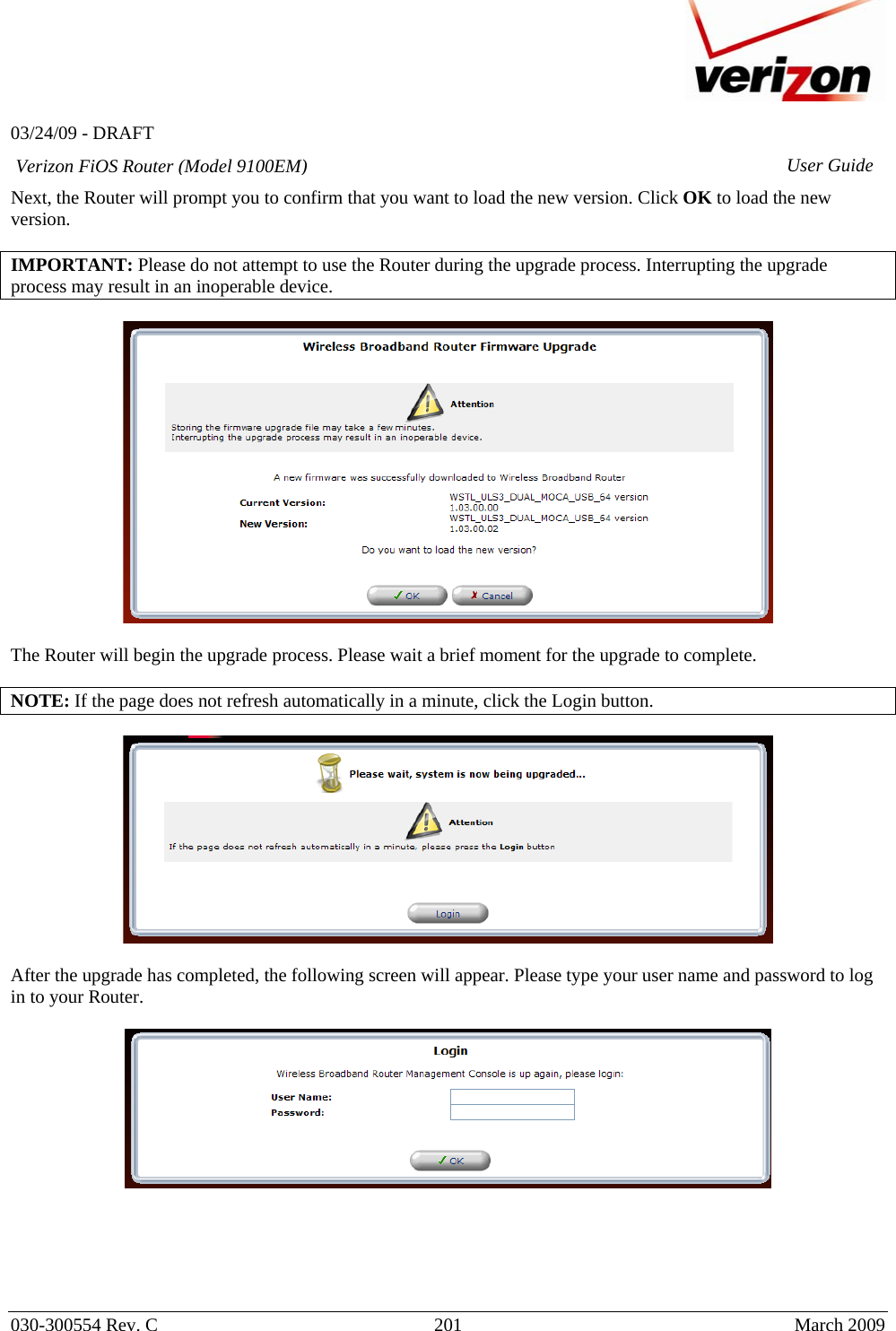   03/24/09 - DRAFT   030-300554 Rev. C  201     March 2009 Verizon FiOS Router (Model 9100EM) User GuideNext, the Router will prompt you to confirm that you want to load the new version. Click OK to load the new version.  IMPORTANT: Please do not attempt to use the Router during the upgrade process. Interrupting the upgrade process may result in an inoperable device.    The Router will begin the upgrade process. Please wait a brief moment for the upgrade to complete.   NOTE: If the page does not refresh automatically in a minute, click the Login button.    After the upgrade has completed, the following screen will appear. Please type your user name and password to log in to your Router.        