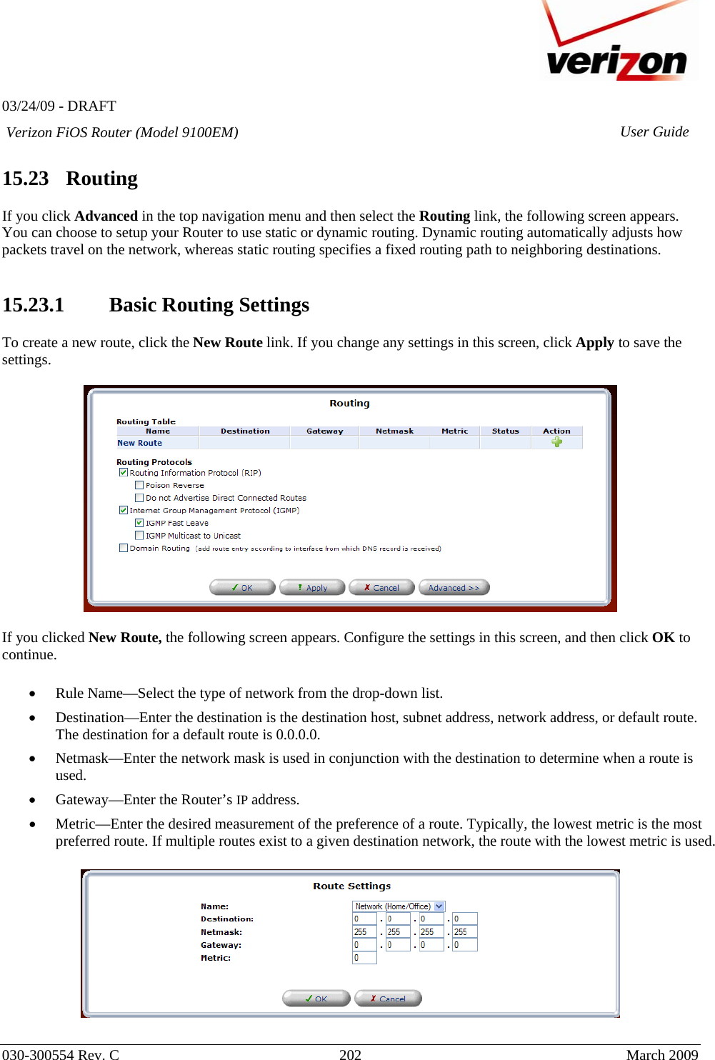   03/24/09 - DRAFT   030-300554 Rev. C  202     March 2009 Verizon FiOS Router (Model 9100EM) User Guide 15.23   Routing  If you click Advanced in the top navigation menu and then select the Routing link, the following screen appears. You can choose to setup your Router to use static or dynamic routing. Dynamic routing automatically adjusts how packets travel on the network, whereas static routing specifies a fixed routing path to neighboring destinations.   15.23.1 Basic Routing Settings  To create a new route, click the New Route link. If you change any settings in this screen, click Apply to save the settings.    If you clicked New Route, the following screen appears. Configure the settings in this screen, and then click OK to continue.  • Rule Name—Select the type of network from the drop-down list. • Destination—Enter the destination is the destination host, subnet address, network address, or default route. The destination for a default route is 0.0.0.0. • Netmask—Enter the network mask is used in conjunction with the destination to determine when a route is used. • Gateway—Enter the Router’s IP address. • Metric—Enter the desired measurement of the preference of a route. Typically, the lowest metric is the most preferred route. If multiple routes exist to a given destination network, the route with the lowest metric is used.    