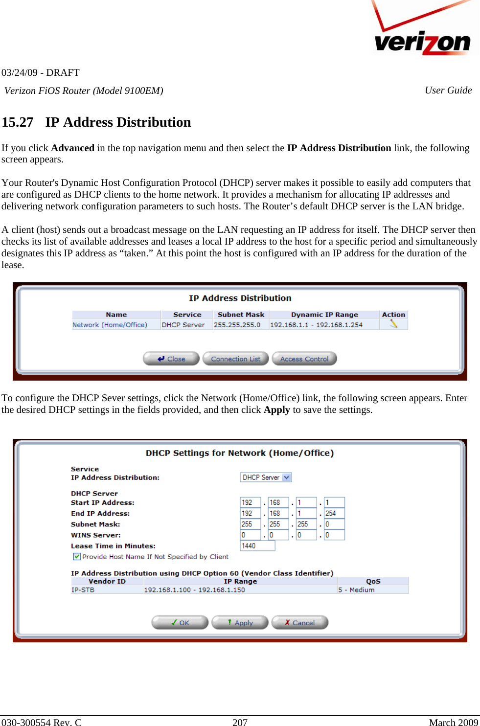   03/24/09 - DRAFT   030-300554 Rev. C  207     March 2009 Verizon FiOS Router (Model 9100EM) User Guide 15.27   IP Address Distribution  If you click Advanced in the top navigation menu and then select the IP Address Distribution link, the following screen appears.  Your Router&apos;s Dynamic Host Configuration Protocol (DHCP) server makes it possible to easily add computers that are configured as DHCP clients to the home network. It provides a mechanism for allocating IP addresses and delivering network configuration parameters to such hosts. The Router’s default DHCP server is the LAN bridge.  A client (host) sends out a broadcast message on the LAN requesting an IP address for itself. The DHCP server then checks its list of available addresses and leases a local IP address to the host for a specific period and simultaneously designates this IP address as “taken.” At this point the host is configured with an IP address for the duration of the lease.    To configure the DHCP Sever settings, click the Network (Home/Office) link, the following screen appears. Enter the desired DHCP settings in the fields provided, and then click Apply to save the settings.      