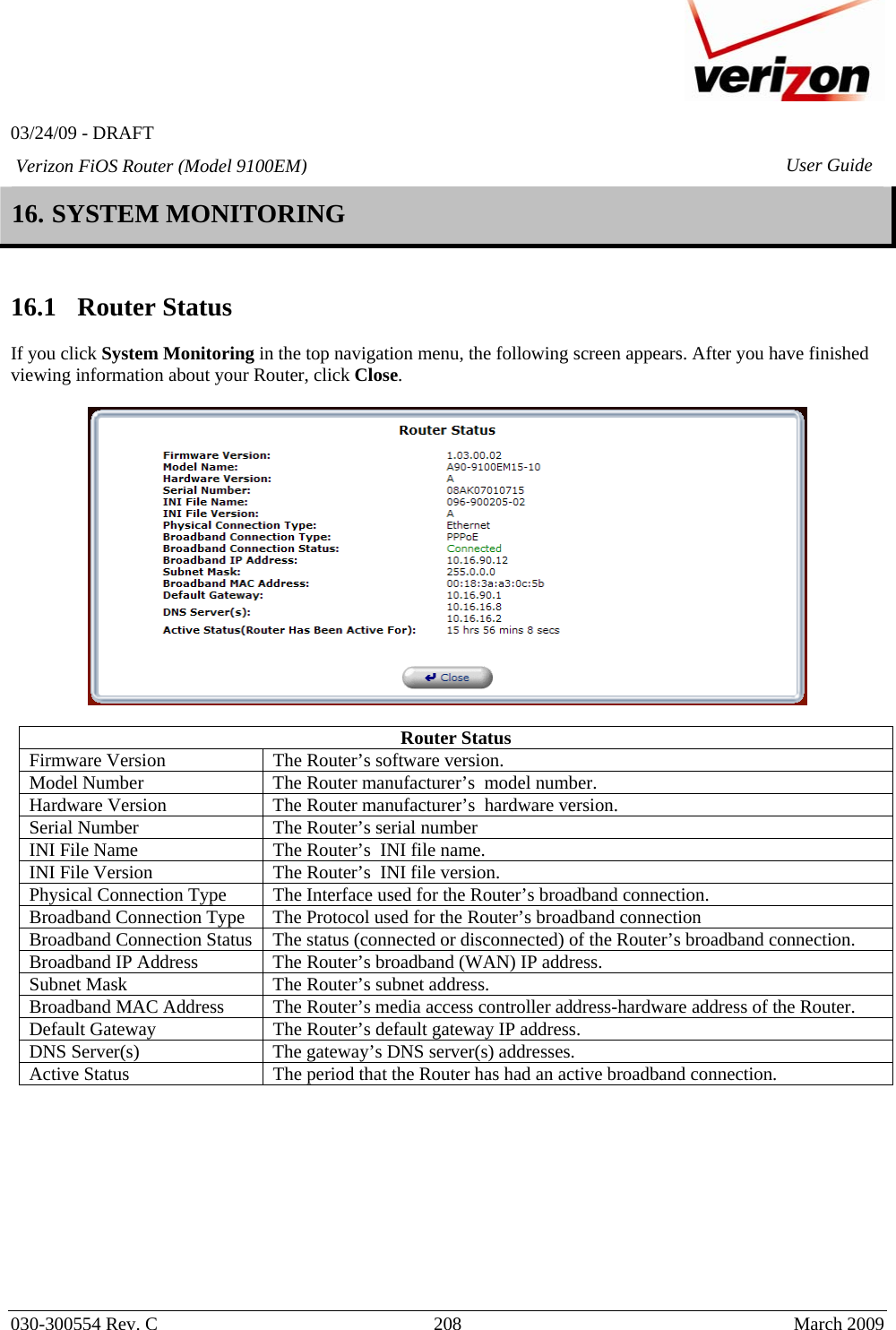   03/24/09 - DRAFT   030-300554 Rev. C  208     March 2009 Verizon FiOS Router (Model 9100EM) User Guide16. SYSTEM MONITORING   16.1   Router Status  If you click System Monitoring in the top navigation menu, the following screen appears. After you have finished viewing information about your Router, click Close.    Router Status Firmware Version  The Router’s software version. Model Number  The Router manufacturer’s  model number. Hardware Version  The Router manufacturer’s  hardware version. Serial Number  The Router’s serial number INI File Name  The Router’s  INI file name. INI File Version  The Router’s  INI file version. Physical Connection Type  The Interface used for the Router’s broadband connection. Broadband Connection Type  The Protocol used for the Router’s broadband connection Broadband Connection Status  The status (connected or disconnected) of the Router’s broadband connection. Broadband IP Address  The Router’s broadband (WAN) IP address. Subnet Mask  The Router’s subnet address. Broadband MAC Address  The Router’s media access controller address-hardware address of the Router. Default Gateway  The Router’s default gateway IP address. DNS Server(s)  The gateway’s DNS server(s) addresses. Active Status  The period that the Router has had an active broadband connection.           