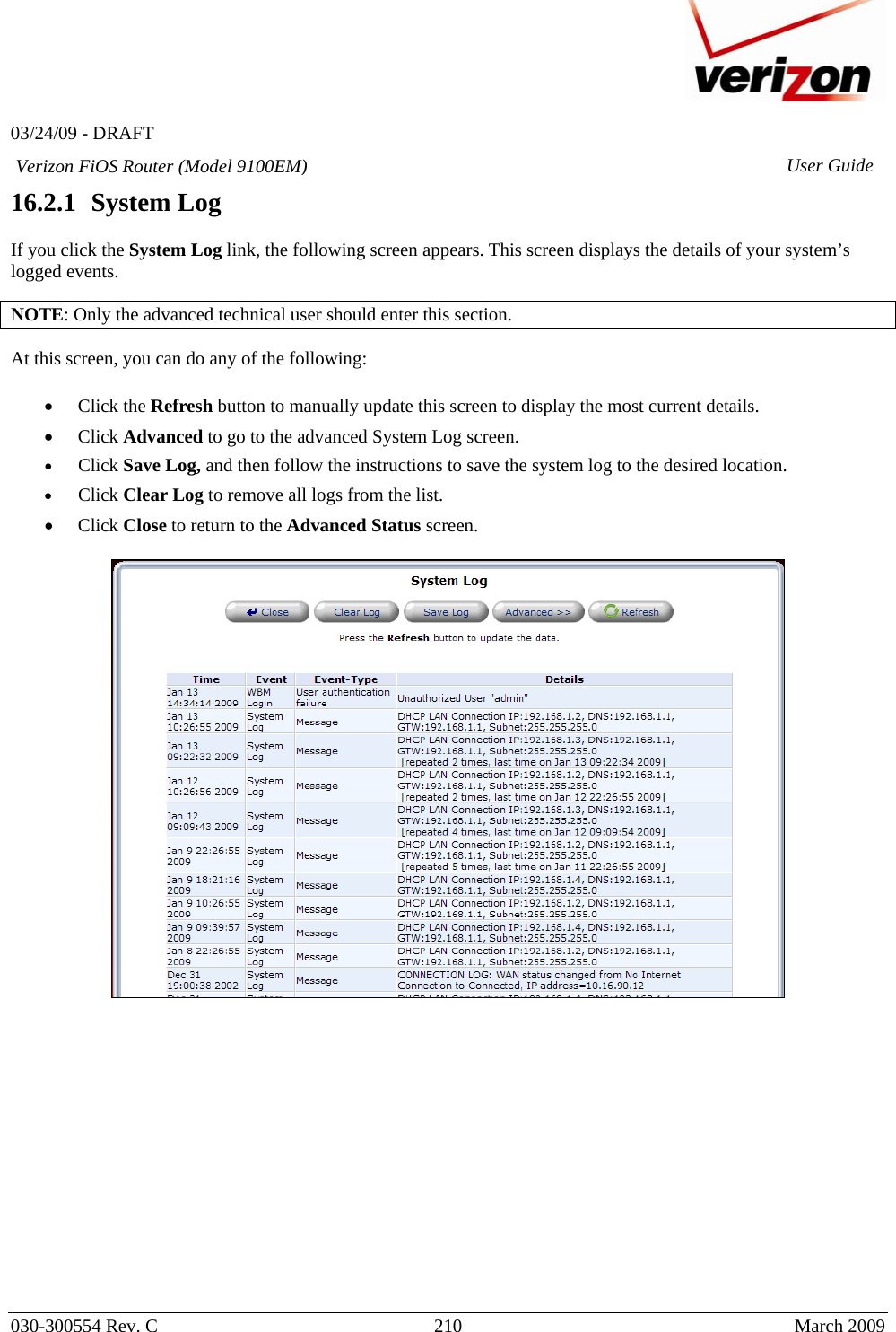   03/24/09 - DRAFT   030-300554 Rev. C  210     March 2009 Verizon FiOS Router (Model 9100EM) User Guide16.2.1   System Log  If you click the System Log link, the following screen appears. This screen displays the details of your system’s logged events.  NOTE: Only the advanced technical user should enter this section.  At this screen, you can do any of the following:  • Click the Refresh button to manually update this screen to display the most current details.  • Click Advanced to go to the advanced System Log screen. • Click Save Log, and then follow the instructions to save the system log to the desired location. • Click Clear Log to remove all logs from the list. • Click Close to return to the Advanced Status screen.                 