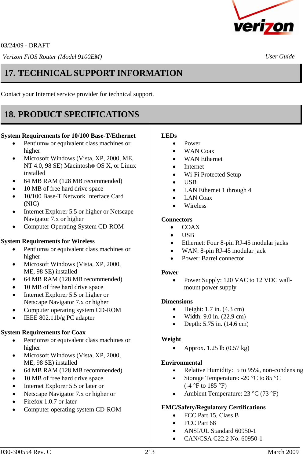   03/24/09 - DRAFT   030-300554 Rev. C  213     March 2009 Verizon FiOS Router (Model 9100EM) User Guide17. TECHNICAL SUPPORT INFORMATION   Contact your Internet service provider for technical support.  18. PRODUCT SPECIFICATIONS  System Requirements for 10/100 Base-T/Ethernet • Pentium® or equivalent class machines or higher • Microsoft Windows (Vista, XP, 2000, ME, NT 4.0, 98 SE) Macintosh® OS X, or Linux installed • 64 MB RAM (128 MB recommended) • 10 MB of free hard drive space • 10/100 Base-T Network Interface Card (NIC) • Internet Explorer 5.5 or higher or Netscape Navigator 7.x or higher • Computer Operating System CD-ROM  System Requirements for Wireless • Pentium® or equivalent class machines or higher • Microsoft Windows (Vista, XP, 2000, ME, 98 SE) installed • 64 MB RAM (128 MB recommended) • 10 MB of free hard drive space • Internet Explorer 5.5 or higher or Netscape Navigator 7.x or higher • Computer operating system CD-ROM • IEEE 802.11b/g PC adapter  System Requirements for Coax • Pentium® or equivalent class machines or higher • Microsoft Windows (Vista, XP, 2000, ME, 98 SE) installed • 64 MB RAM (128 MB recommended) • 10 MB of free hard drive space • Internet Explorer 5.5 or later or • Netscape Navigator 7.x or higher or • Firefox 1.0.7 or later • Computer operating system CD-ROM      LEDs  • Power • WAN Coax  • WAN Ethernet  • Internet • Wi-Fi Protected Setup • USB • LAN Ethernet 1 through 4 • LAN Coax • Wireless   Connectors  • COAX • USB • Ethernet: Four 8-pin RJ-45 modular jacks • WAN: 8-pin RJ-45 modular jack • Power: Barrel connector  Power  • Power Supply: 120 VAC to 12 VDC wall-mount power supply  Dimensions  • Height: 1.7 in. (4.3 cm)  • Width: 9.0 in. (22.9 cm) • Depth: 5.75 in. (14.6 cm)  Weight  • Approx. 1.25 lb (0.57 kg)  Environmental • Relative Humidity:  5 to 95%, non-condensing • Storage Temperature: -20 °C to 85 °C  (-4 °F to 185 °F) • Ambient Temperature: 23 °C (73 °F)  EMC/Safety/Regulatory Certifications • FCC Part 15, Class B • FCC Part 68 • ANSI/UL Standard 60950-1 • CAN/CSA C22.2 No. 60950-1 