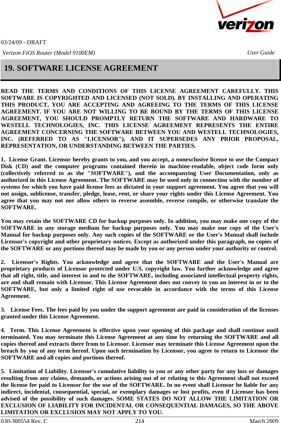   03/24/09 - DRAFT   030-300554 Rev. C  214     March 2009 Verizon FiOS Router (Model 9100EM) User Guide19. SOFTWARE LICENSE AGREEMENT  READ THE TERMS AND CONDITIONS OF THIS LICENSE AGREEMENT CAREFULLY. THIS SOFTWARE IS COPYRIGHTED AND LICENSED (NOT SOLD). BY INSTALLING AND OPERATING THIS PRODUCT, YOU ARE ACCEPTING AND AGREEING TO THE TERMS OF THIS LICENSE AGREEMENT. IF YOU ARE NOT WILLING TO BE BOUND BY THE TERMS OF THIS LICENSE AGREEMENT, YOU SHOULD PROMPTLY RETURN THE SOFTWARE AND HARDWARE TO WESTELL TECHNOLOGIES, INC. THIS LICENSE AGREEMENT REPRESENTS THE ENTIRE AGREEMENT CONCERNING THE SOFTWARE BETWEEN YOU AND WESTELL TECHNOLOGIES, INC. (REFERRED TO AS &quot;LICENSOR&quot;), AND IT SUPERSEDES ANY PRIOR PROPOSAL, REPRESENTATION, OR UNDERSTANDING BETWEEN THE PARTIES.  1.  License Grant. Licensor hereby grants to you, and you accept, a nonexclusive license to use the Compact Disk (CD) and the computer programs contained therein in machine-readable, object code form only (collectively referred to as the &quot;SOFTWARE&quot;), and the accompanying User Documentation, only as authorized in this License Agreement. The SOFTWARE may be used only in connection with the number of systems for which you have paid license fees as dictated in your support agreement. You agree that you will not assign, sublicense, transfer, pledge, lease, rent, or share your rights under this License Agreement. You agree that you may not nor allow others to reverse assemble, reverse compile, or otherwise translate the SOFTWARE.  You may retain the SOFTWARE CD for backup purposes only. In addition, you may make one copy of the SOFTWARE in any storage medium for backup purposes only. You may make one copy of the User&apos;s Manual for backup purposes only. Any such copies of the SOFTWARE or the User&apos;s Manual shall include Licensor&apos;s copyright and other proprietary notices. Except as authorized under this paragraph, no copies of the SOFTWARE or any portions thereof may be made by you or any person under your authority or control.  2.  Licensor&apos;s Rights. You acknowledge and agree that the SOFTWARE and the User&apos;s Manual are proprietary products of Licensor protected under U.S. copyright law. You further acknowledge and agree that all right, title, and interest in and to the SOFTWARE, including associated intellectual property rights, are and shall remain with Licensor. This License Agreement does not convey to you an interest in or to the SOFTWARE, but only a limited right of use revocable in accordance with the terms of this License Agreement.  3.   License Fees. The fees paid by you under the support agreement are paid in consideration of the licenses granted under this License Agreement.  4.  Term. This License Agreement is effective upon your opening of this package and shall continue until terminated. You may terminate this License Agreement at any time by returning the SOFTWARE and all copies thereof and extracts there from to Licensor. Licensor may terminate this License Agreement upon the breach by you of any term hereof. Upon such termination by Licensor, you agree to return to Licensor the SOFTWARE and all copies and portions thereof.  5.  Limitation of Liability. Licensor&apos;s cumulative liability to you or any other party for any loss or damages resulting from any claims, demands, or actions arising out of or relating to this Agreement shall not exceed the license fee paid to Licensor for the use of the SOFTWARE. In no event shall Licensor be liable for any indirect, incidental, consequential, special, or exemplary damages or lost profits, even if Licensor has been advised of the possibility of such damages. SOME STATES DO NOT ALLOW THE LIMITATION OR EXCLUSION OF LIABILITY FOR INCIDENTAL OR CONSEQUENTIAL DAMAGES, SO THE ABOVE LIMITATION OR EXCLUSION MAY NOT APPLY TO YOU. 