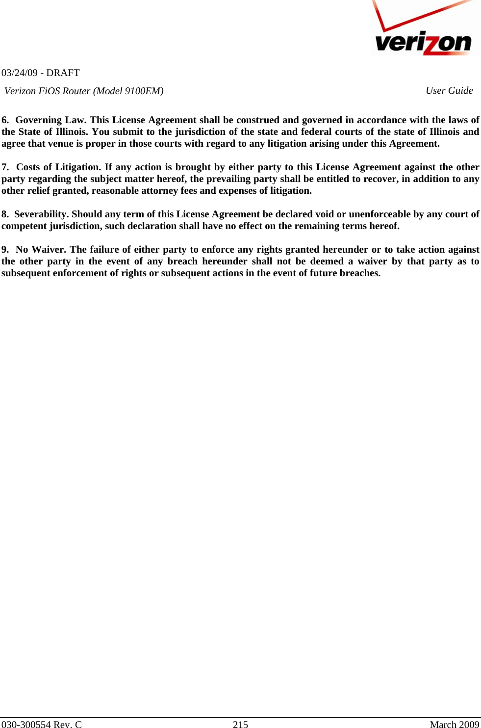   03/24/09 - DRAFT   030-300554 Rev. C  215     March 2009 Verizon FiOS Router (Model 9100EM) User Guide 6.  Governing Law. This License Agreement shall be construed and governed in accordance with the laws of the State of Illinois. You submit to the jurisdiction of the state and federal courts of the state of Illinois and agree that venue is proper in those courts with regard to any litigation arising under this Agreement.  7.  Costs of Litigation. If any action is brought by either party to this License Agreement against the other party regarding the subject matter hereof, the prevailing party shall be entitled to recover, in addition to any other relief granted, reasonable attorney fees and expenses of litigation.  8.  Severability. Should any term of this License Agreement be declared void or unenforceable by any court of competent jurisdiction, such declaration shall have no effect on the remaining terms hereof.  9.  No Waiver. The failure of either party to enforce any rights granted hereunder or to take action against the other party in the event of any breach hereunder shall not be deemed a waiver by that party as to subsequent enforcement of rights or subsequent actions in the event of future breaches.   