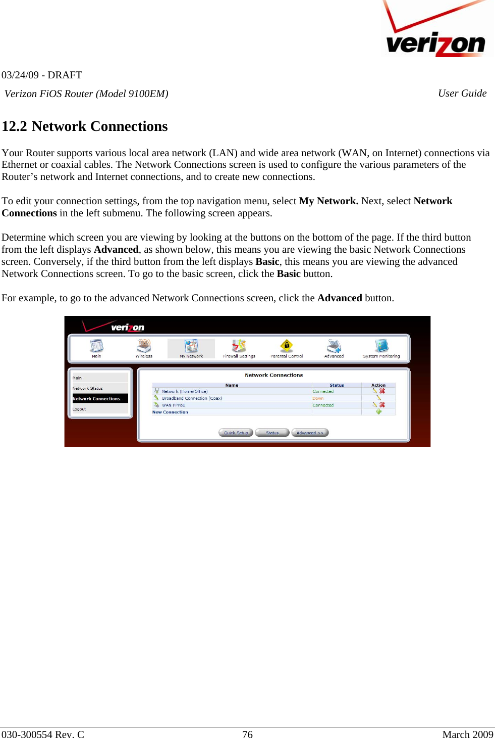   03/24/09 - DRAFT   030-300554 Rev. C  76      March 2009  Verizon FiOS Router (Model 9100EM) User Guide 12.2 Network Connections  Your Router supports various local area network (LAN) and wide area network (WAN, on Internet) connections via Ethernet or coaxial cables. The Network Connections screen is used to configure the various parameters of the Router’s network and Internet connections, and to create new connections.  To edit your connection settings, from the top navigation menu, select My Network. Next, select Network Connections in the left submenu. The following screen appears.   Determine which screen you are viewing by looking at the buttons on the bottom of the page. If the third button from the left displays Advanced, as shown below, this means you are viewing the basic Network Connections screen. Conversely, if the third button from the left displays Basic, this means you are viewing the advanced Network Connections screen. To go to the basic screen, click the Basic button.  For example, to go to the advanced Network Connections screen, click the Advanced button.                          