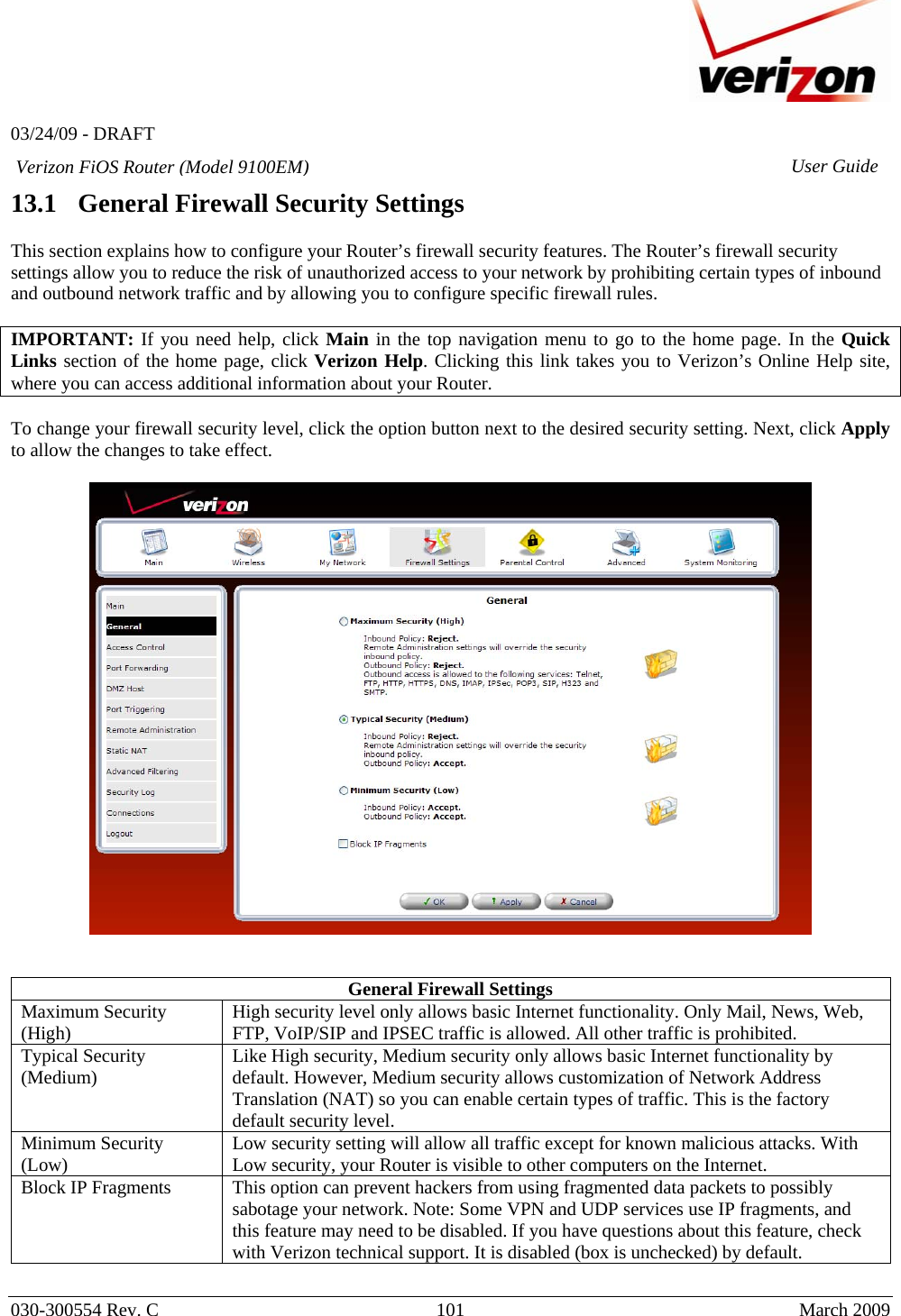   03/24/09 - DRAFT   030-300554 Rev. C  101      March 2009  Verizon FiOS Router (Model 9100EM) User Guide13.1   General Firewall Security Settings  This section explains how to configure your Router’s firewall security features. The Router’s firewall security settings allow you to reduce the risk of unauthorized access to your network by prohibiting certain types of inbound and outbound network traffic and by allowing you to configure specific firewall rules.  IMPORTANT: If you need help, click Main in the top navigation menu to go to the home page. In the Quick Links section of the home page, click Verizon Help. Clicking this link takes you to Verizon’s Online Help site, where you can access additional information about your Router.   To change your firewall security level, click the option button next to the desired security setting. Next, click Apply to allow the changes to take effect.      General Firewall Settings Maximum Security (High)  High security level only allows basic Internet functionality. Only Mail, News, Web, FTP, VoIP/SIP and IPSEC traffic is allowed. All other traffic is prohibited. Typical Security (Medium)  Like High security, Medium security only allows basic Internet functionality by default. However, Medium security allows customization of Network Address Translation (NAT) so you can enable certain types of traffic. This is the factory default security level. Minimum Security (Low)  Low security setting will allow all traffic except for known malicious attacks. With Low security, your Router is visible to other computers on the Internet. Block IP Fragments  This option can prevent hackers from using fragmented data packets to possibly sabotage your network. Note: Some VPN and UDP services use IP fragments, and this feature may need to be disabled. If you have questions about this feature, check with Verizon technical support. It is disabled (box is unchecked) by default.   