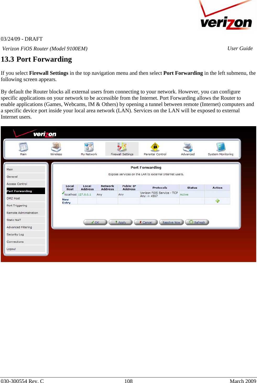   03/24/09 - DRAFT   030-300554 Rev. C  108      March 2009  Verizon FiOS Router (Model 9100EM) User Guide13.3 Port Forwarding  If you select Firewall Settings in the top navigation menu and then select Port Forwarding in the left submenu, the following screen appears.   By default the Router blocks all external users from connecting to your network. However, you can configure specific applications on your network to be accessible from the Internet. Port Forwarding allows the Router to enable applications (Games, Webcams, IM &amp; Others) by opening a tunnel between remote (Internet) computers and a specific device port inside your local area network (LAN). Services on the LAN will be exposed to external Internet users.                     