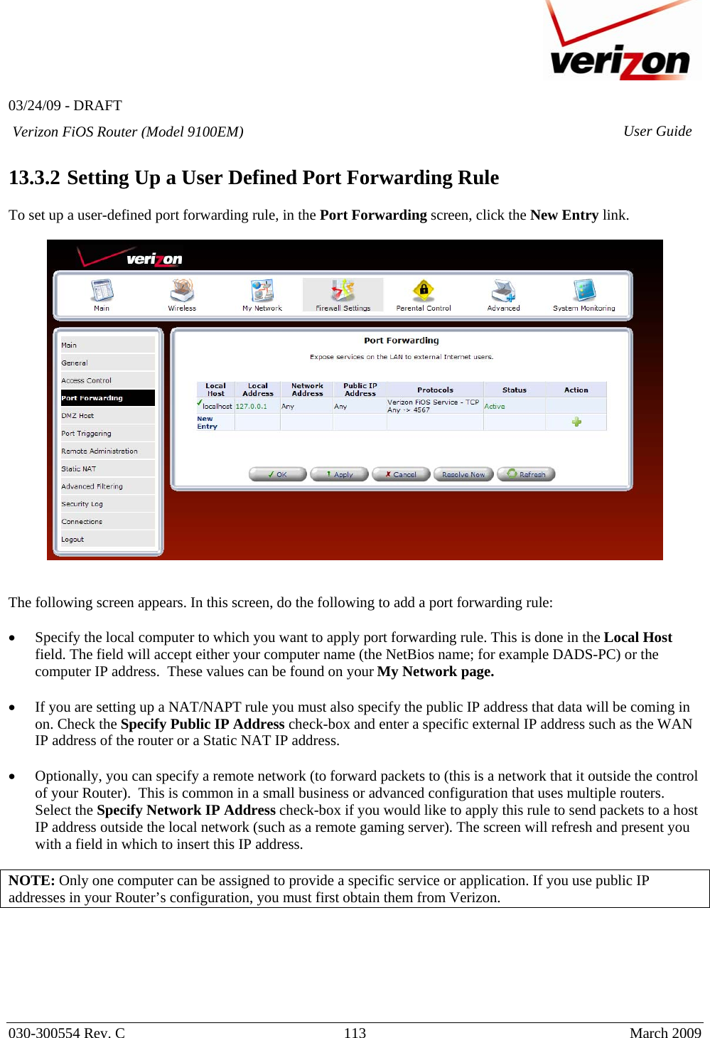   03/24/09 - DRAFT   030-300554 Rev. C  113      March 2009  Verizon FiOS Router (Model 9100EM) User Guide 13.3.2  Setting Up a User Defined Port Forwarding Rule  To set up a user-defined port forwarding rule, in the Port Forwarding screen, click the New Entry link.      The following screen appears. In this screen, do the following to add a port forwarding rule:  • Specify the local computer to which you want to apply port forwarding rule. This is done in the Local Host field. The field will accept either your computer name (the NetBios name; for example DADS-PC) or the computer IP address.  These values can be found on your My Network page.    • If you are setting up a NAT/NAPT rule you must also specify the public IP address that data will be coming in on. Check the Specify Public IP Address check-box and enter a specific external IP address such as the WAN IP address of the router or a Static NAT IP address.   • Optionally, you can specify a remote network (to forward packets to (this is a network that it outside the control of your Router).  This is common in a small business or advanced configuration that uses multiple routers.  Select the Specify Network IP Address check-box if you would like to apply this rule to send packets to a host IP address outside the local network (such as a remote gaming server). The screen will refresh and present you with a field in which to insert this IP address.  NOTE: Only one computer can be assigned to provide a specific service or application. If you use public IP addresses in your Router’s configuration, you must first obtain them from Verizon.   