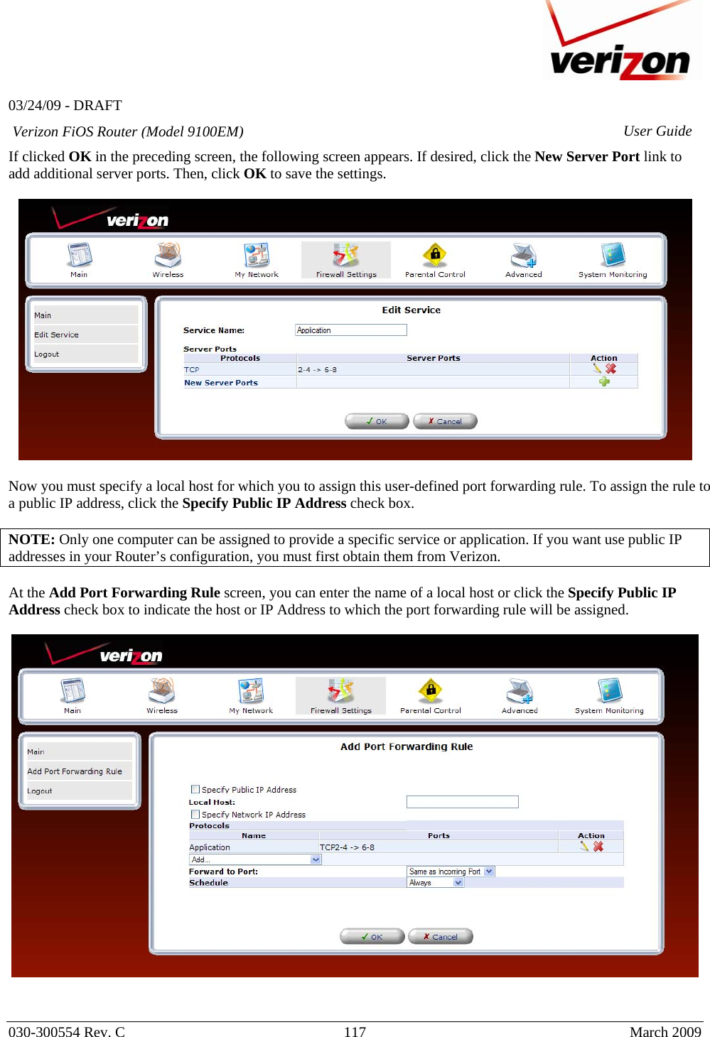   03/24/09 - DRAFT   030-300554 Rev. C  117      March 2009  Verizon FiOS Router (Model 9100EM) User GuideIf clicked OK in the preceding screen, the following screen appears. If desired, click the New Server Port link to add additional server ports. Then, click OK to save the settings.    Now you must specify a local host for which you to assign this user-defined port forwarding rule. To assign the rule to a public IP address, click the Specify Public IP Address check box.  NOTE: Only one computer can be assigned to provide a specific service or application. If you want use public IP addresses in your Router’s configuration, you must first obtain them from Verizon.   At the Add Port Forwarding Rule screen, you can enter the name of a local host or click the Specify Public IP Address check box to indicate the host or IP Address to which the port forwarding rule will be assigned.     