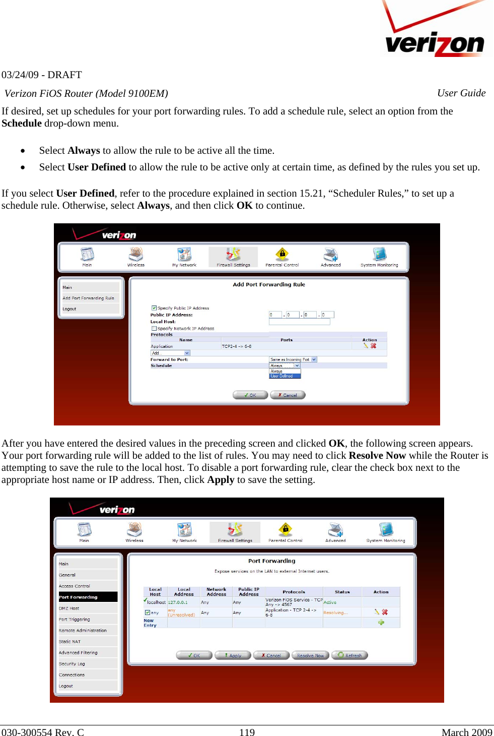   03/24/09 - DRAFT   030-300554 Rev. C  119      March 2009  Verizon FiOS Router (Model 9100EM) User GuideIf desired, set up schedules for your port forwarding rules. To add a schedule rule, select an option from the Schedule drop-down menu.   • Select Always to allow the rule to be active all the time. • Select User Defined to allow the rule to be active only at certain time, as defined by the rules you set up.  If you select User Defined, refer to the procedure explained in section 15.21, “Scheduler Rules,” to set up a schedule rule. Otherwise, select Always, and then click OK to continue.    After you have entered the desired values in the preceding screen and clicked OK, the following screen appears. Your port forwarding rule will be added to the list of rules. You may need to click Resolve Now while the Router is attempting to save the rule to the local host. To disable a port forwarding rule, clear the check box next to the appropriate host name or IP address. Then, click Apply to save the setting.    