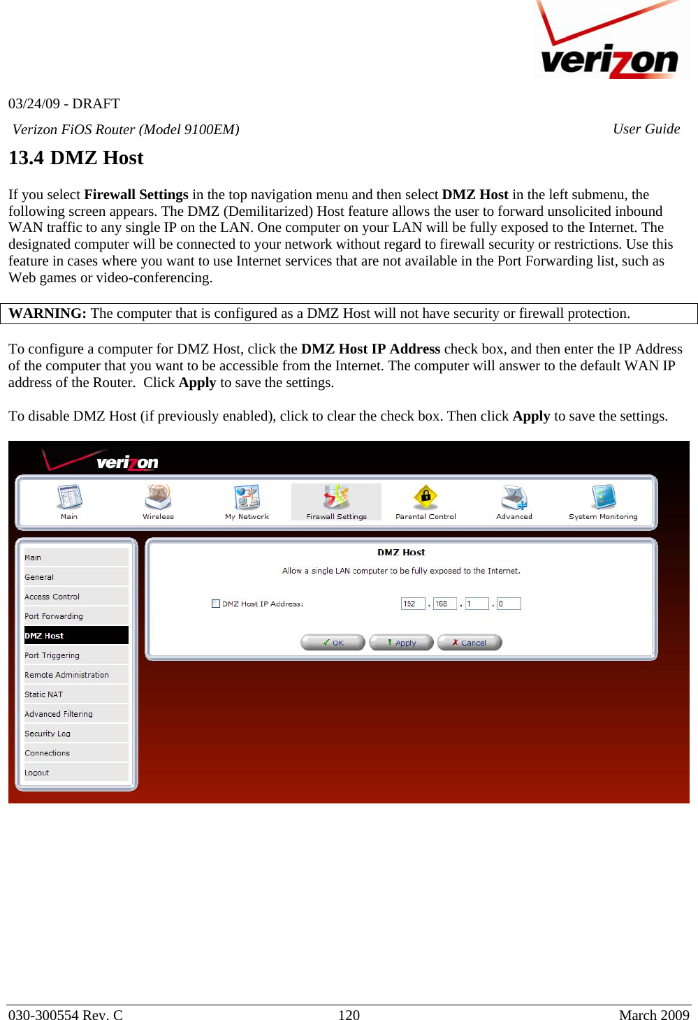   03/24/09 - DRAFT   030-300554 Rev. C  120      March 2009  Verizon FiOS Router (Model 9100EM) User Guide13.4 DMZ Host  If you select Firewall Settings in the top navigation menu and then select DMZ Host in the left submenu, the following screen appears. The DMZ (Demilitarized) Host feature allows the user to forward unsolicited inbound WAN traffic to any single IP on the LAN. One computer on your LAN will be fully exposed to the Internet. The designated computer will be connected to your network without regard to firewall security or restrictions. Use this feature in cases where you want to use Internet services that are not available in the Port Forwarding list, such as Web games or video-conferencing.  WARNING: The computer that is configured as a DMZ Host will not have security or firewall protection.  To configure a computer for DMZ Host, click the DMZ Host IP Address check box, and then enter the IP Address of the computer that you want to be accessible from the Internet. The computer will answer to the default WAN IP address of the Router.  Click Apply to save the settings.  To disable DMZ Host (if previously enabled), click to clear the check box. Then click Apply to save the settings.               