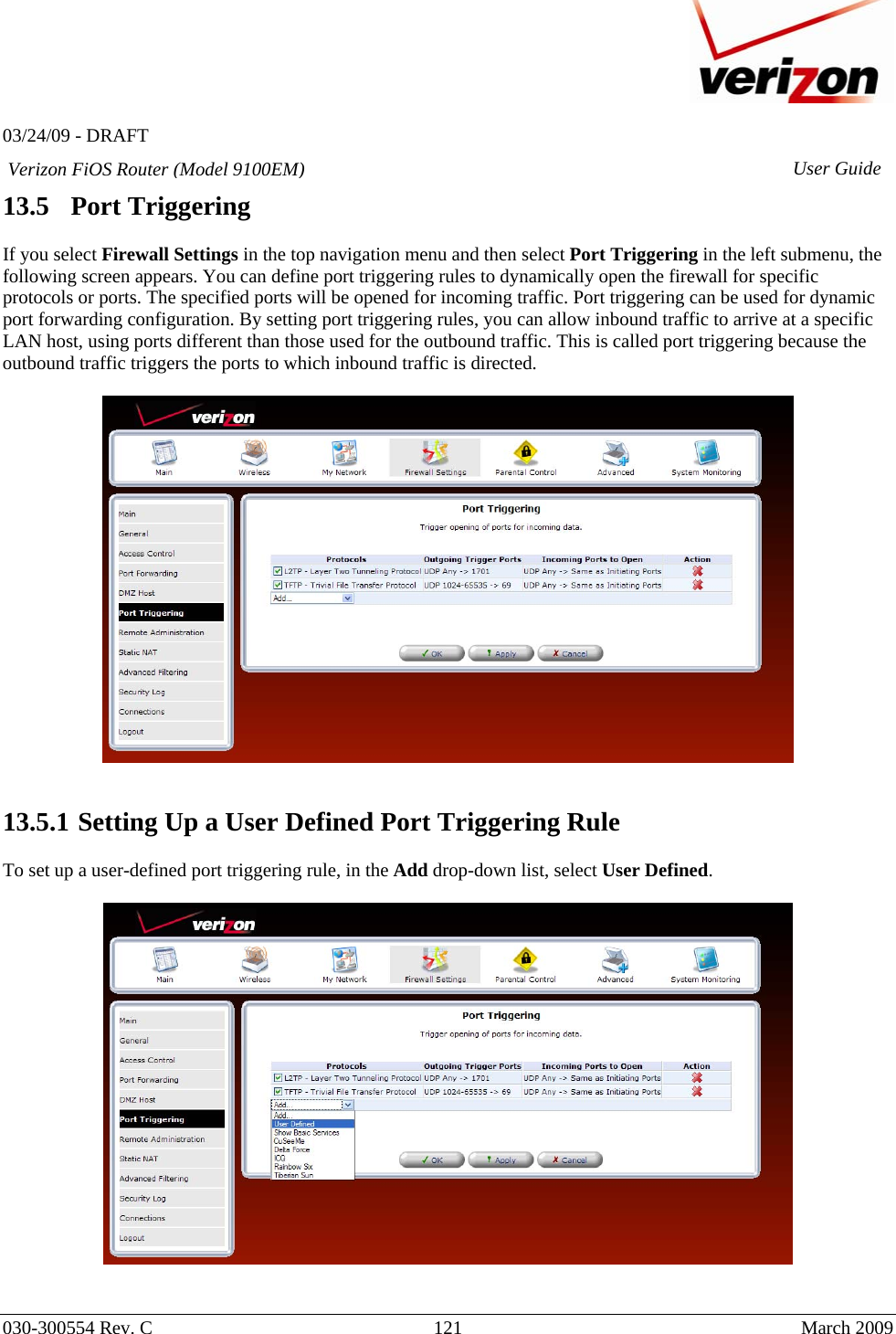   03/24/09 - DRAFT   030-300554 Rev. C  121      March 2009  Verizon FiOS Router (Model 9100EM) User Guide13.5   Port Triggering  If you select Firewall Settings in the top navigation menu and then select Port Triggering in the left submenu, the following screen appears. You can define port triggering rules to dynamically open the firewall for specific protocols or ports. The specified ports will be opened for incoming traffic. Port triggering can be used for dynamic port forwarding configuration. By setting port triggering rules, you can allow inbound traffic to arrive at a specific LAN host, using ports different than those used for the outbound traffic. This is called port triggering because the outbound traffic triggers the ports to which inbound traffic is directed.     13.5.1  Setting Up a User Defined Port Triggering Rule  To set up a user-defined port triggering rule, in the Add drop-down list, select User Defined.     