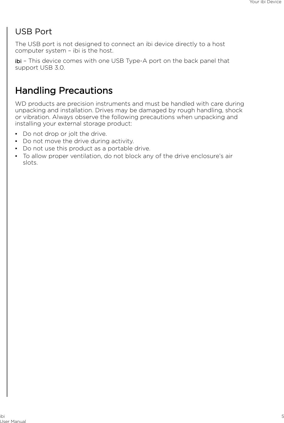 USB PortThe USB port is not designed to connect an ibi device directly to a hostcomputer system – ibi is the host.ibi – This device comes with one USB Type-A port on the back panel thatsupport USB 3.0.Handling PrecautionsWD products are precision instruments and must be handled with care duringunpacking and installation. Drives may be damaged by rough handling, shockor vibration. Always observe the following precautions when unpacking andinstalling your external storage product:▪Do not drop or jolt the drive.▪Do not move the drive during activity.▪Do not use this product as a portable drive.▪To allow proper ventilation, do not block any of the drive enclosure’s airslots.Your ibi DeviceibiUser Manual 5