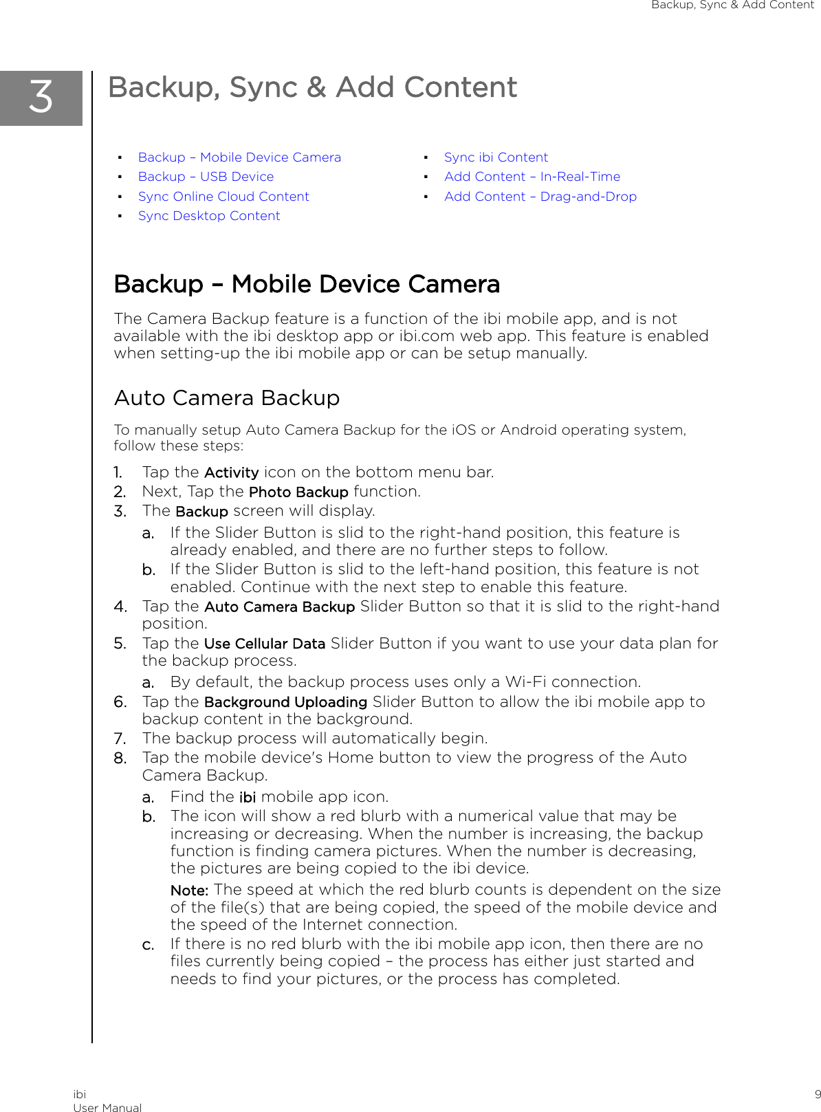 3Backup, Sync &amp; Add Content▪Backup – Mobile Device Camera▪Backup – USB Device▪Sync Online Cloud Content▪Sync Desktop Content▪Sync ibi Content▪Add Content – In-Real-Time▪Add Content – Drag-and-DropBackup – Mobile Device CameraThe Camera Backup feature is a function of the ibi mobile app, and is notavailable with the ibi desktop app or ibi.com web app. This feature is enabledwhen setting-up the ibi mobile app or can be setup manually.Auto Camera BackupTo manually setup Auto Camera Backup for the iOS or Android operating system,follow these steps:1. Tap the Activity icon on the bottom menu bar.2. Next, Tap the Photo Backup function.3. The Backup screen will display.a. If the Slider Button is slid to the right-hand position, this feature isalready enabled, and there are no further steps to follow.b. If the Slider Button is slid to the left-hand position, this feature is notenabled. Continue with the next step to enable this feature.4. Tap the Auto Camera Backup Slider Button so that it is slid to the right-handposition.5. Tap the Use Cellular Data Slider Button if you want to use your data plan forthe backup process.a. By default, the backup process uses only a Wi-Fi connection.6. Tap the Background Uploading Slider Button to allow the ibi mobile app tobackup content in the background.7. The backup process will automatically begin.8. Tap the mobile device&apos;s Home button to view the progress of the AutoCamera Backup.a. Find the ibi mobile app icon.b. The icon will show a red blurb with a numerical value that may beincreasing or decreasing. When the number is increasing, the backupfunction is ﬁnding camera pictures. When the number is decreasing,the pictures are being copied to the ibi device.Note: The speed at which the red blurb counts is dependent on the sizeof the ﬁle(s) that are being copied, the speed of the mobile device andthe speed of the Internet connection.c. If there is no red blurb with the ibi mobile app icon, then there are noﬁles currently being copied – the process has either just started andneeds to ﬁnd your pictures, or the process has completed.Backup, Sync &amp; Add ContentibiUser Manual 9