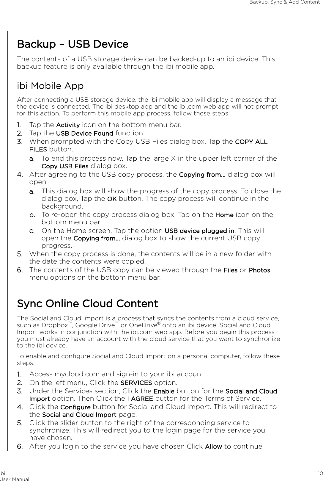 Backup – USB DeviceThe contents of a USB storage device can be backed-up to an ibi device. Thisbackup feature is only available through the ibi mobile app.ibi Mobile AppAfter connecting a USB storage device, the ibi mobile app will display a message thatthe device is connected. The ibi desktop app and the ibi.com web app will not promptfor this action. To perform this mobile app process, follow these steps:1. Tap the Activity icon on the bottom menu bar.2. Tap the USB Device Found function.3. When prompted with the Copy USB Files dialog box, Tap the COPY ALLFILES button.a. To end this process now, Tap the large X in the upper left corner of theCopy USB Files dialog box.4. After agreeing to the USB copy process, the Copying from... dialog box willopen.a. This dialog box will show the progress of the copy process. To close thedialog box, Tap the OK button. The copy process will continue in thebackground.b. To re-open the copy process dialog box, Tap on the Home icon on thebottom menu bar.c. On the Home screen, Tap the option USB device plugged in. This willopen the Copying from... dialog box to show the current USB copyprogress.5. When the copy process is done, the contents will be in a new folder withthe date the contents were copied.6. The contents of the USB copy can be viewed through the Files or Photosmenu options on the bottom menu bar.Sync Online Cloud ContentThe Social and Cloud Import is a process that syncs the contents from a cloud service,such as Dropbox™, Google Drive™ or OneDrive® onto an ibi device. Social and CloudImport works in conjunction with the ibi.com web app. Before you begin this processyou must already have an account with the cloud service that you want to synchronizeto the ibi device.To enable and conﬁgure Social and Cloud Import on a personal computer, follow thesesteps:1. Access mycloud.com and sign-in to your ibi account.2. On the left menu, Click the SERVICES option.3. Under the Services section, Click the Enable button for the Social and CloudImport option. Then Click the I AGREE button for the Terms of Service.4. Click the Conﬁgure button for Social and Cloud Import. This will redirect tothe Social and Cloud Import page.5. Click the slider button to the right of the corresponding service tosynchronize. This will redirect you to the login page for the service youhave chosen.6. After you login to the service you have chosen Click Allow to continue.Backup, Sync &amp; Add ContentibiUser Manual 10