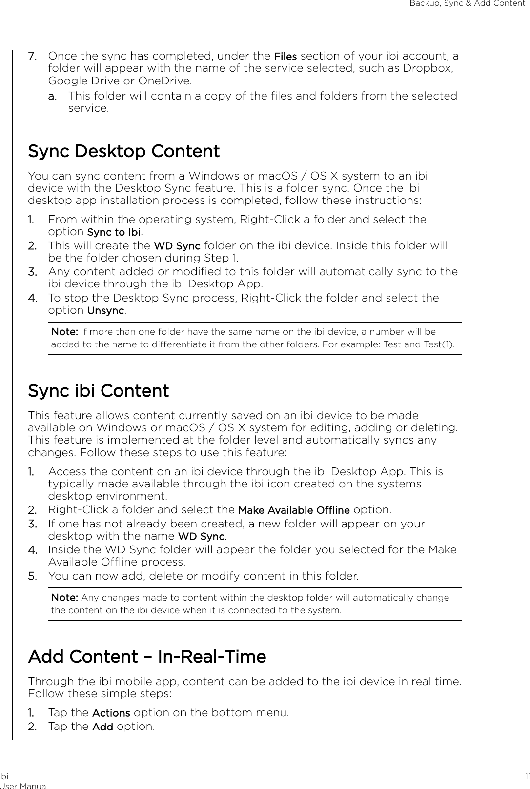 7. Once the sync has completed, under the Files section of your ibi account, afolder will appear with the name of the service selected, such as Dropbox,Google Drive or OneDrive.a. This folder will contain a copy of the ﬁles and folders from the selectedservice.Sync Desktop ContentYou can sync content from a Windows or macOS / OS X system to an ibidevice with the Desktop Sync feature. This is a folder sync. Once the ibidesktop app installation process is completed, follow these instructions:1. From within the operating system, Right-Click a folder and select theoption Sync to Ibi.2. This will create the WD Sync folder on the ibi device. Inside this folder willbe the folder chosen during Step 1.3. Any content added or modiﬁed to this folder will automatically sync to theibi device through the ibi Desktop App.4. To stop the Desktop Sync process, Right-Click the folder and select theoption Unsync.Note: If more than one folder have the same name on the ibi device, a number will beadded to the name to dierentiate it from the other folders. For example: Test and Test(1).Sync ibi ContentThis feature allows content currently saved on an ibi device to be madeavailable on Windows or macOS / OS X system for editing, adding or deleting.This feature is implemented at the folder level and automatically syncs anychanges. Follow these steps to use this feature:1. Access the content on an ibi device through the ibi Desktop App. This istypically made available through the ibi icon created on the systemsdesktop environment.2. Right-Click a folder and select the Make Available Oine option.3. If one has not already been created, a new folder will appear on yourdesktop with the name WD Sync.4. Inside the WD Sync folder will appear the folder you selected for the MakeAvailable Oine process.5. You can now add, delete or modify content in this folder.Note: Any changes made to content within the desktop folder will automatically changethe content on the ibi device when it is connected to the system.Add Content – In-Real-TimeThrough the ibi mobile app, content can be added to the ibi device in real time.Follow these simple steps:1. Tap the Actions option on the bottom menu.2. Tap the Add option.Backup, Sync &amp; Add ContentibiUser Manual 11