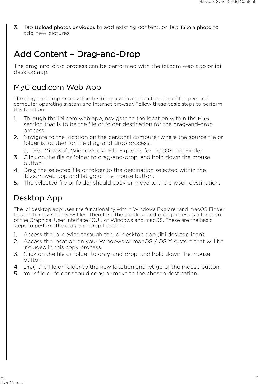 3. Tap Upload photos or videos to add existing content, or Tap Take a photo toadd new pictures.Add Content – Drag-and-DropThe drag-and-drop process can be performed with the ibi.com web app or ibidesktop app.MyCloud.com Web AppThe drag-and-drop process for the ibi.com web app is a function of the personalcomputer operating system and Internet browser. Follow these basic steps to performthis function:1. Through the ibi.com web app, navigate to the location within the Filessection that is to be the ﬁle or folder destination for the drag-and-dropprocess.2. Navigate to the location on the personal computer where the source ﬁle orfolder is located for the drag-and-drop process.a. For Microsoft Windows use File Explorer, for macOS use Finder.3. Click on the ﬁle or folder to drag-and-drop, and hold down the mousebutton.4. Drag the selected ﬁle or folder to the destination selected within theibi.com web app and let go of the mouse button.5. The selected ﬁle or folder should copy or move to the chosen destination.Desktop AppThe ibi desktop app uses the functionality within Windows Explorer and macOS Finderto search, move and view ﬁles. Therefore, the the drag-and-drop process is a functionof the Graphical User Interface (GUI) of Windows and macOS. These are the basicsteps to perform the drag-and-drop function:1. Access the ibi device through the ibi desktop app (ibi desktop icon).2. Access the location on your Windows or macOS / OS X system that will beincluded in this copy process.3. Click on the ﬁle or folder to drag-and-drop, and hold down the mousebutton.4. Drag the ﬁle or folder to the new location and let go of the mouse button.5. Your ﬁle or folder should copy or move to the chosen destination.Backup, Sync &amp; Add ContentibiUser Manual 12