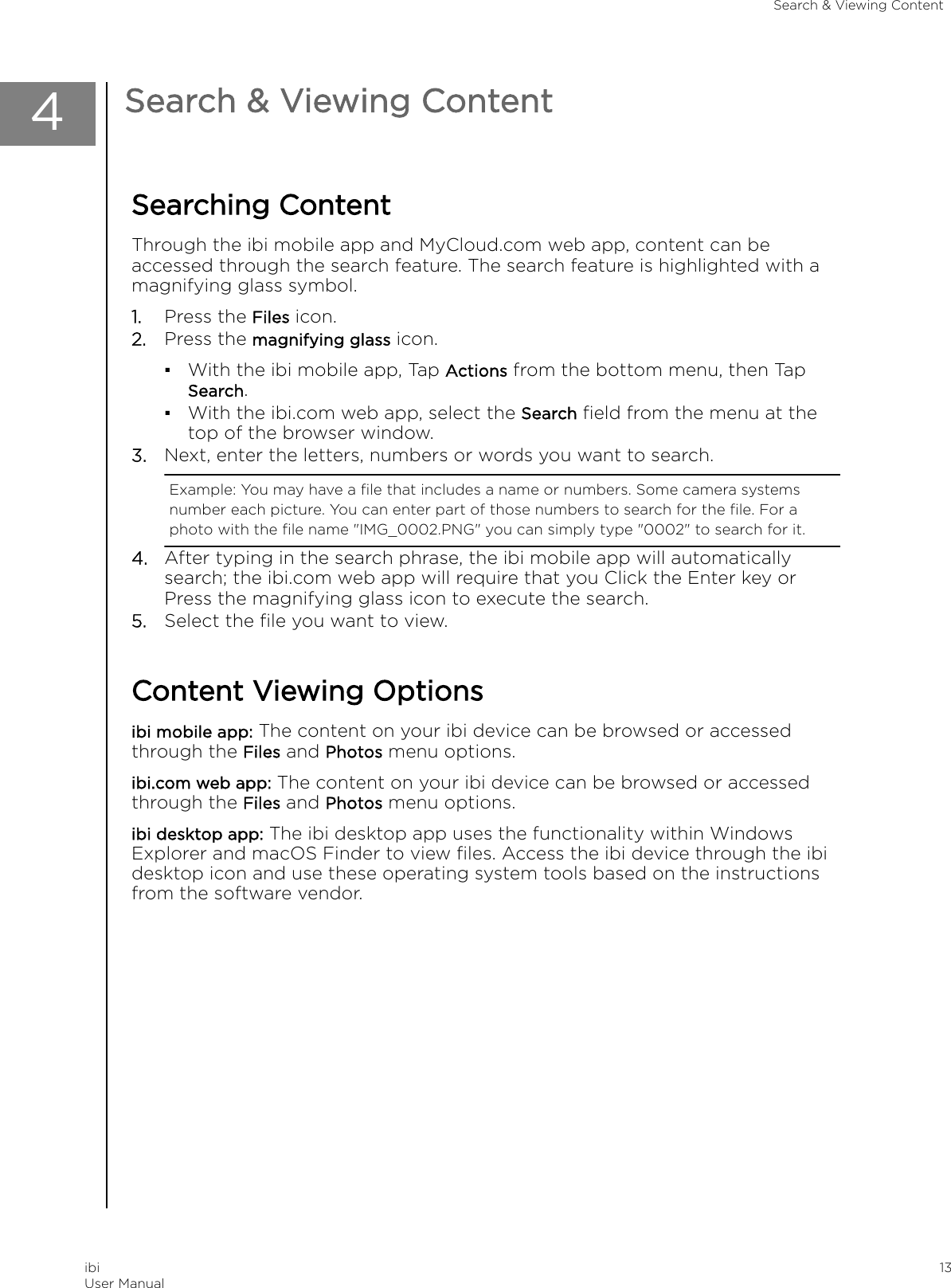 4Search &amp; Viewing ContentSearching ContentThrough the ibi mobile app and MyCloud.com web app, content can beaccessed through the search feature. The search feature is highlighted with amagnifying glass symbol.1. Press the Files icon.2. Press the magnifying glass icon.▪With the ibi mobile app, Tap Actions from the bottom menu, then TapSearch.▪With the ibi.com web app, select the Search ﬁeld from the menu at thetop of the browser window.3. Next, enter the letters, numbers or words you want to search.Example: You may have a ﬁle that includes a name or numbers. Some camera systemsnumber each picture. You can enter part of those numbers to search for the ﬁle. For aphoto with the ﬁle name &quot;IMG_0002.PNG&quot; you can simply type &quot;0002&quot; to search for it.4. After typing in the search phrase, the ibi mobile app will automaticallysearch; the ibi.com web app will require that you Click the Enter key orPress the magnifying glass icon to execute the search.5. Select the ﬁle you want to view.Content Viewing Optionsibi mobile app: The content on your ibi device can be browsed or accessedthrough the Files and Photos menu options.ibi.com web app: The content on your ibi device can be browsed or accessedthrough the Files and Photos menu options.ibi desktop app: The ibi desktop app uses the functionality within WindowsExplorer and macOS Finder to view ﬁles. Access the ibi device through the ibidesktop icon and use these operating system tools based on the instructionsfrom the software vendor.Search &amp; Viewing ContentibiUser Manual 13