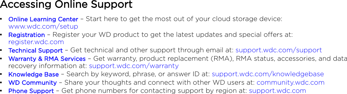 Accessing Online Support▪Online Learning Center – Start here to get the most out of your cloud storage device: www.wdc.com/setup▪Registration – Register your WD product to get the latest updates and special oers at: register.wdc.com▪Technical Support – Get technical and other support through email at: support.wdc.com/support▪Warranty &amp; RMA Services – Get warranty, product replacement (RMA), RMA status, accessories, and datarecovery information at: support.wdc.com/warranty▪Knowledge Base – Search by keyword, phrase, or answer ID at: support.wdc.com/knowledgebase▪WD Community – Share your thoughts and connect with other WD users at: community.wdc.com▪Phone Support – Get phone numbers for contacting support by region at: support.wdc.com