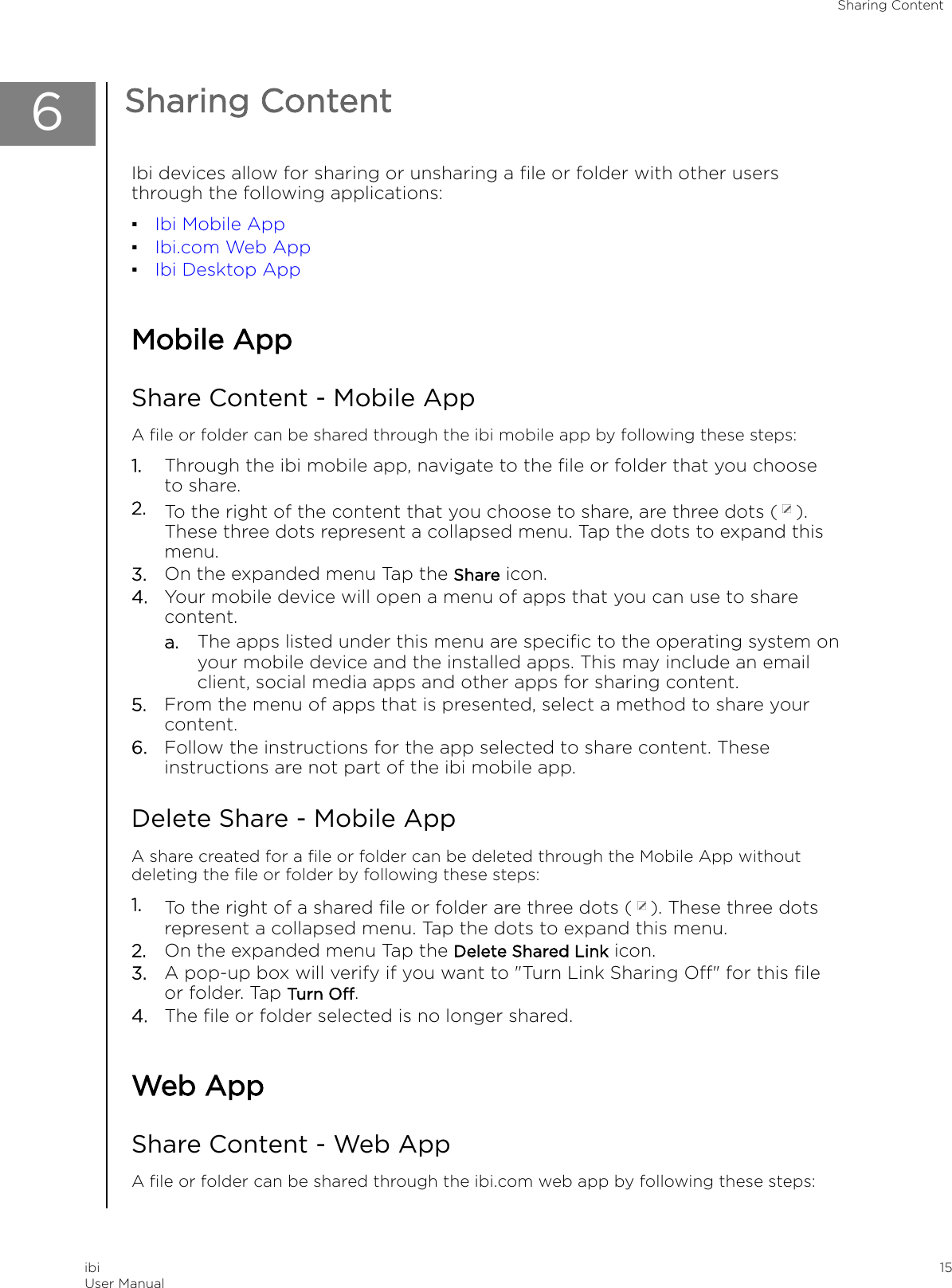 6Sharing ContentIbi devices allow for sharing or unsharing a ﬁle or folder with other usersthrough the following applications:▪Ibi Mobile App▪Ibi.com Web App▪Ibi Desktop AppMobile AppShare Content - Mobile AppA ﬁle or folder can be shared through the ibi mobile app by following these steps:1. Through the ibi mobile app, navigate to the ﬁle or folder that you chooseto share.2. To the right of the content that you choose to share, are three dots ( ).These three dots represent a collapsed menu. Tap the dots to expand thismenu.3. On the expanded menu Tap the Share icon.4. Your mobile device will open a menu of apps that you can use to sharecontent.a. The apps listed under this menu are speciﬁc to the operating system onyour mobile device and the installed apps. This may include an emailclient, social media apps and other apps for sharing content.5. From the menu of apps that is presented, select a method to share yourcontent.6. Follow the instructions for the app selected to share content. Theseinstructions are not part of the ibi mobile app.Delete Share - Mobile AppA share created for a ﬁle or folder can be deleted through the Mobile App withoutdeleting the ﬁle or folder by following these steps:1. To the right of a shared ﬁle or folder are three dots ( ). These three dotsrepresent a collapsed menu. Tap the dots to expand this menu.2. On the expanded menu Tap the Delete Shared Link icon.3. A pop-up box will verify if you want to &quot;Turn Link Sharing O&quot; for this ﬁleor folder. Tap Turn O.4. The ﬁle or folder selected is no longer shared.Web AppShare Content - Web AppA ﬁle or folder can be shared through the ibi.com web app by following these steps:Sharing ContentibiUser Manual 15