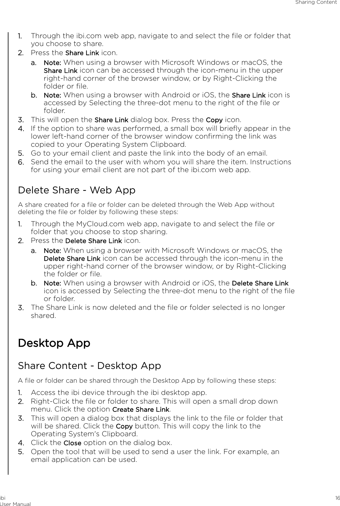 1. Through the ibi.com web app, navigate to and select the ﬁle or folder thatyou choose to share.2. Press the Share Link icon.a. Note: When using a browser with Microsoft Windows or macOS, theShare Link icon can be accessed through the icon-menu in the upperright-hand corner of the browser window, or by Right-Clicking thefolder or ﬁle.b. Note: When using a browser with Android or iOS, the Share Link icon isaccessed by Selecting the three-dot menu to the right of the ﬁle orfolder.3. This will open the Share Link dialog box. Press the Copy icon.4. If the option to share was performed, a small box will brieﬂy appear in thelower left-hand corner of the browser window conﬁrming the link wascopied to your Operating System Clipboard.5. Go to your email client and paste the link into the body of an email.6. Send the email to the user with whom you will share the item. Instructionsfor using your email client are not part of the ibi.com web app.Delete Share - Web AppA share created for a ﬁle or folder can be deleted through the Web App withoutdeleting the ﬁle or folder by following these steps:1. Through the MyCloud.com web app, navigate to and select the ﬁle orfolder that you choose to stop sharing.2. Press the Delete Share Link icon.a. Note: When using a browser with Microsoft Windows or macOS, theDelete Share Link icon can be accessed through the icon-menu in theupper right-hand corner of the browser window, or by Right-Clickingthe folder or ﬁle.b. Note: When using a browser with Android or iOS, the Delete Share Linkicon is accessed by Selecting the three-dot menu to the right of the ﬁleor folder.3. The Share Link is now deleted and the ﬁle or folder selected is no longershared.Desktop AppShare Content - Desktop AppA ﬁle or folder can be shared through the Desktop App by following these steps:1. Access the ibi device through the ibi desktop app.2. Right-Click the ﬁle or folder to share. This will open a small drop downmenu. Click the option Create Share Link.3. This will open a dialog box that displays the link to the ﬁle or folder thatwill be shared. Click the Copy button. This will copy the link to theOperating System&apos;s Clipboard.4. Click the Close option on the dialog box.5. Open the tool that will be used to send a user the link. For example, anemail application can be used.Sharing ContentibiUser Manual 16