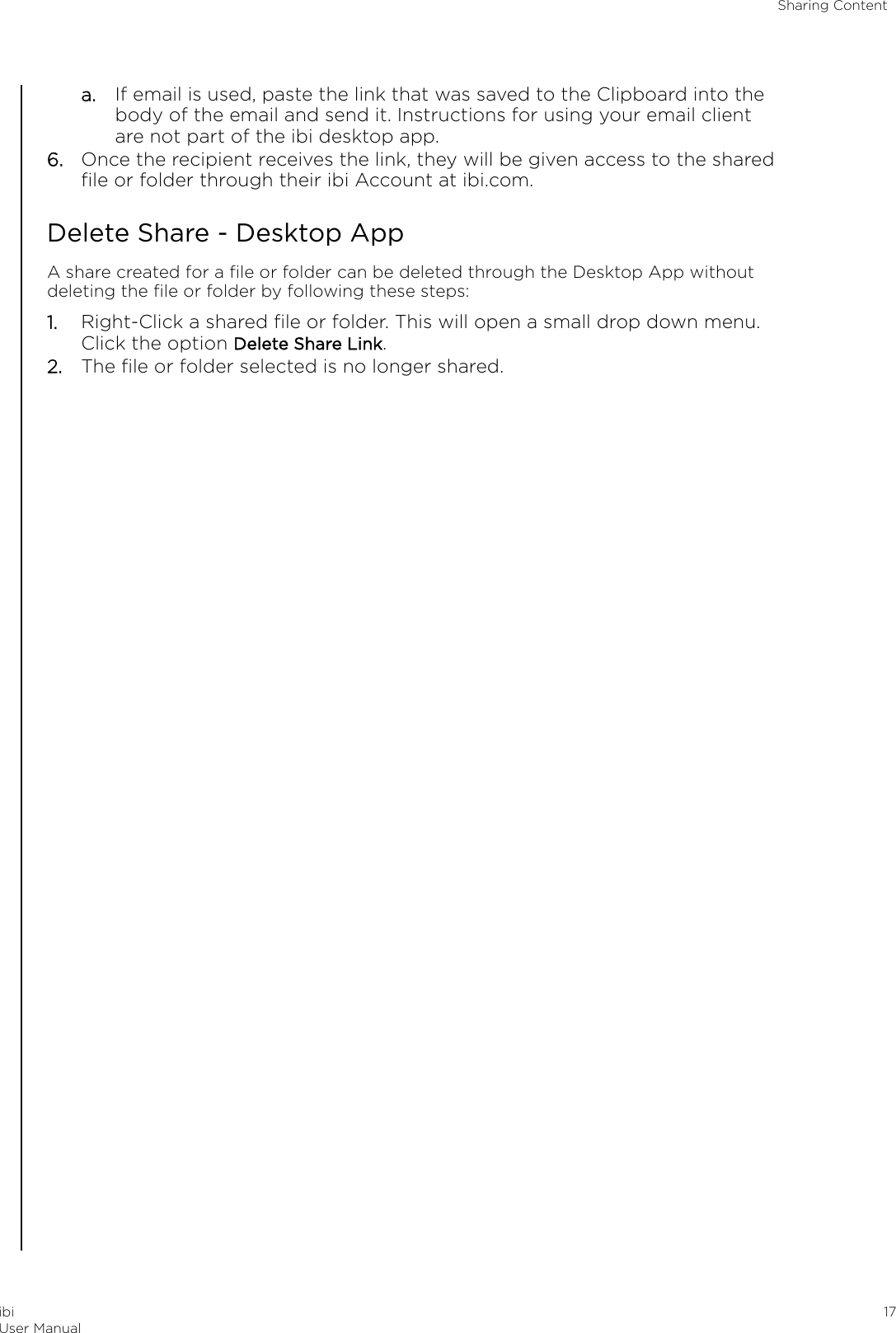 a. If email is used, paste the link that was saved to the Clipboard into thebody of the email and send it. Instructions for using your email clientare not part of the ibi desktop app.6. Once the recipient receives the link, they will be given access to the sharedﬁle or folder through their ibi Account at ibi.com.Delete Share - Desktop AppA share created for a ﬁle or folder can be deleted through the Desktop App withoutdeleting the ﬁle or folder by following these steps:1. Right-Click a shared ﬁle or folder. This will open a small drop down menu.Click the option Delete Share Link.2. The ﬁle or folder selected is no longer shared.Sharing ContentibiUser Manual 17