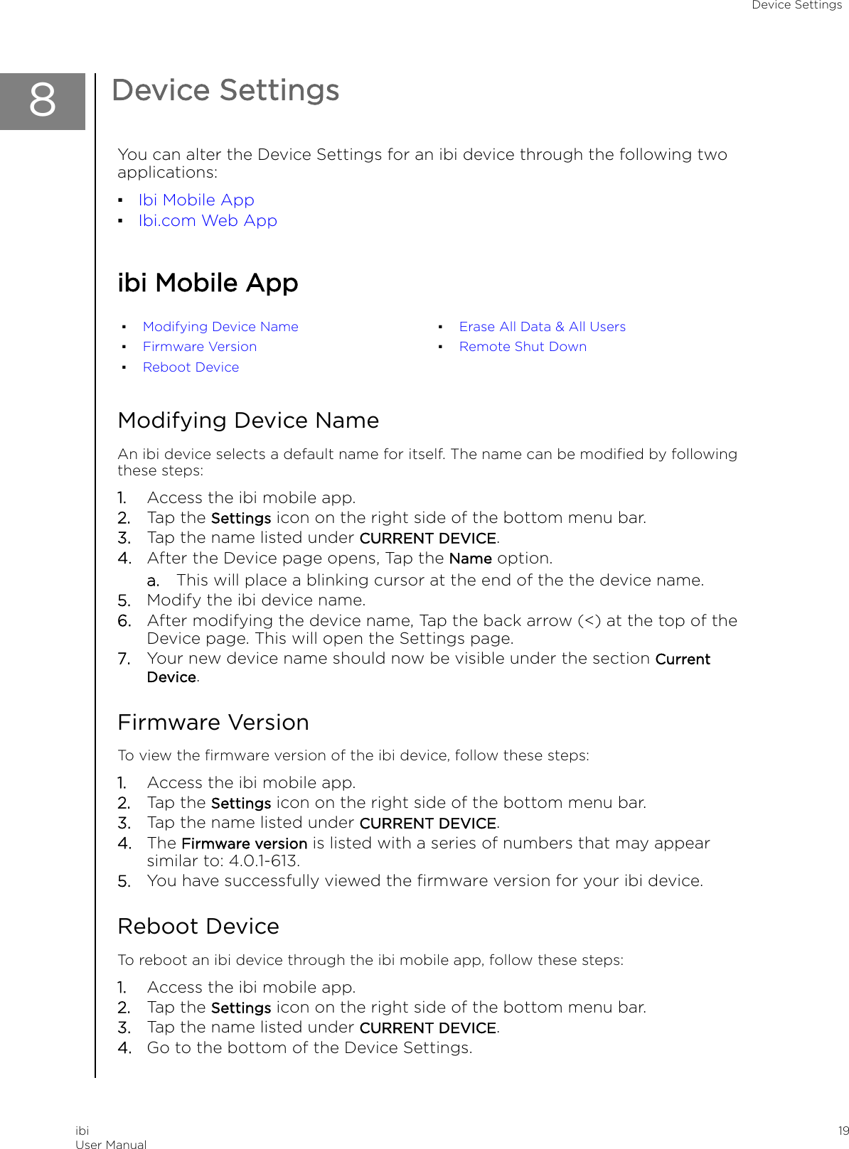 8Device SettingsYou can alter the Device Settings for an ibi device through the following twoapplications:▪Ibi Mobile App▪Ibi.com Web Appibi Mobile App▪Modifying Device Name▪Firmware Version▪Reboot Device▪Erase All Data &amp; All Users▪Remote Shut DownModifying Device NameAn ibi device selects a default name for itself. The name can be modiﬁed by followingthese steps:1. Access the ibi mobile app.2. Tap the Settings icon on the right side of the bottom menu bar.3. Tap the name listed under CURRENT DEVICE.4. After the Device page opens, Tap the Name option.a. This will place a blinking cursor at the end of the the device name.5. Modify the ibi device name.6. After modifying the device name, Tap the back arrow (&lt;) at the top of theDevice page. This will open the Settings page.7. Your new device name should now be visible under the section CurrentDevice.Firmware VersionTo view the ﬁrmware version of the ibi device, follow these steps:1. Access the ibi mobile app.2. Tap the Settings icon on the right side of the bottom menu bar.3. Tap the name listed under CURRENT DEVICE.4. The Firmware version is listed with a series of numbers that may appearsimilar to: 4.0.1-613.5. You have successfully viewed the ﬁrmware version for your ibi device.Reboot DeviceTo reboot an ibi device through the ibi mobile app, follow these steps:1. Access the ibi mobile app.2. Tap the Settings icon on the right side of the bottom menu bar.3. Tap the name listed under CURRENT DEVICE.4. Go to the bottom of the Device Settings.Device SettingsibiUser Manual 19