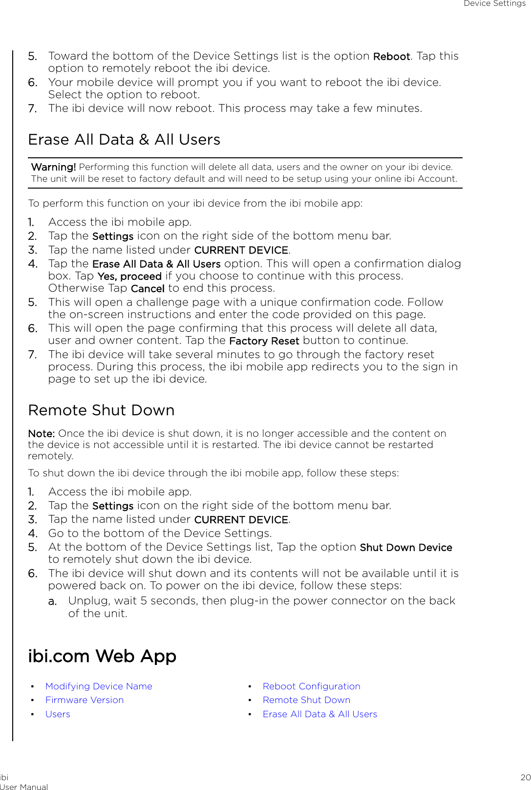 5. Toward the bottom of the Device Settings list is the option Reboot. Tap thisoption to remotely reboot the ibi device.6. Your mobile device will prompt you if you want to reboot the ibi device.Select the option to reboot.7. The ibi device will now reboot. This process may take a few minutes.Erase All Data &amp; All UsersWarning! Performing this function will delete all data, users and the owner on your ibi device.The unit will be reset to factory default and will need to be setup using your online ibi Account.To perform this function on your ibi device from the ibi mobile app:1. Access the ibi mobile app.2. Tap the Settings icon on the right side of the bottom menu bar.3. Tap the name listed under CURRENT DEVICE.4. Tap the Erase All Data &amp; All Users option. This will open a conﬁrmation dialogbox. Tap Yes, proceed if you choose to continue with this process.Otherwise Tap Cancel to end this process.5. This will open a challenge page with a unique conﬁrmation code. Followthe on-screen instructions and enter the code provided on this page.6. This will open the page conﬁrming that this process will delete all data,user and owner content. Tap the Factory Reset button to continue.7. The ibi device will take several minutes to go through the factory resetprocess. During this process, the ibi mobile app redirects you to the sign inpage to set up the ibi device.Remote Shut DownNote: Once the ibi device is shut down, it is no longer accessible and the content onthe device is not accessible until it is restarted. The ibi device cannot be restartedremotely.To shut down the ibi device through the ibi mobile app, follow these steps:1. Access the ibi mobile app.2. Tap the Settings icon on the right side of the bottom menu bar.3. Tap the name listed under CURRENT DEVICE.4. Go to the bottom of the Device Settings.5. At the bottom of the Device Settings list, Tap the option Shut Down Deviceto remotely shut down the ibi device.6. The ibi device will shut down and its contents will not be available until it ispowered back on. To power on the ibi device, follow these steps:a. Unplug, wait 5 seconds, then plug-in the power connector on the backof the unit.ibi.com Web App▪Modifying Device Name▪Firmware Version▪Users▪Reboot Conﬁguration▪Remote Shut Down▪Erase All Data &amp; All UsersDevice SettingsibiUser Manual 20