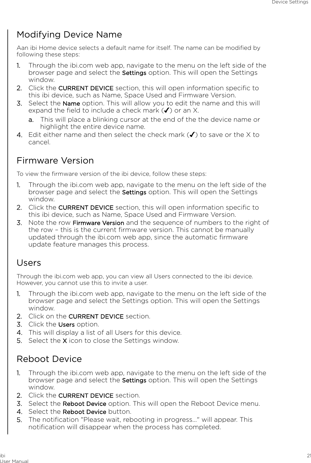 Modifying Device NameAan ibi Home device selects a default name for itself. The name can be modiﬁed byfollowing these steps:1. Through the ibi.com web app, navigate to the menu on the left side of thebrowser page and select the Settings option. This will open the Settingswindow.2. Click the CURRENT DEVICE section, this will open information speciﬁc tothis ibi device, such as Name, Space Used and Firmware Version.3. Select the Name option. This will allow you to edit the name and this willexpand the ﬁeld to include a check mark (✔) or an X.a. This will place a blinking cursor at the end of the the device name orhighlight the entire device name.4. Edit either name and then select the check mark (✔) to save or the X tocancel.Firmware VersionTo view the ﬁrmware version of the ibi device, follow these steps:1. Through the ibi.com web app, navigate to the menu on the left side of thebrowser page and select the Settings option. This will open the Settingswindow.2. Click the CURRENT DEVICE section, this will open information speciﬁc tothis ibi device, such as Name, Space Used and Firmware Version.3. Note the row Firmware Version and the sequence of numbers to the right ofthe row – this is the current ﬁrmware version. This cannot be manuallyupdated through the ibi.com web app, since the automatic ﬁrmwareupdate feature manages this process.UsersThrough the ibi.com web app, you can view all Users connected to the ibi device.However, you cannot use this to invite a user.1. Through the ibi.com web app, navigate to the menu on the left side of thebrowser page and select the Settings option. This will open the Settingswindow.2. Click on the CURRENT DEVICE section.3. Click the Users option.4. This will display a list of all Users for this device.5. Select the X icon to close the Settings window.Reboot Device1. Through the ibi.com web app, navigate to the menu on the left side of thebrowser page and select the Settings option. This will open the Settingswindow.2. Click the CURRENT DEVICE section.3. Select the Reboot Device option. This will open the Reboot Device menu.4. Select the Reboot Device button.5. The notiﬁcation &quot;Please wait, rebooting in progress...&quot; will appear. Thisnotiﬁcation will disappear when the process has completed.Device SettingsibiUser Manual 21