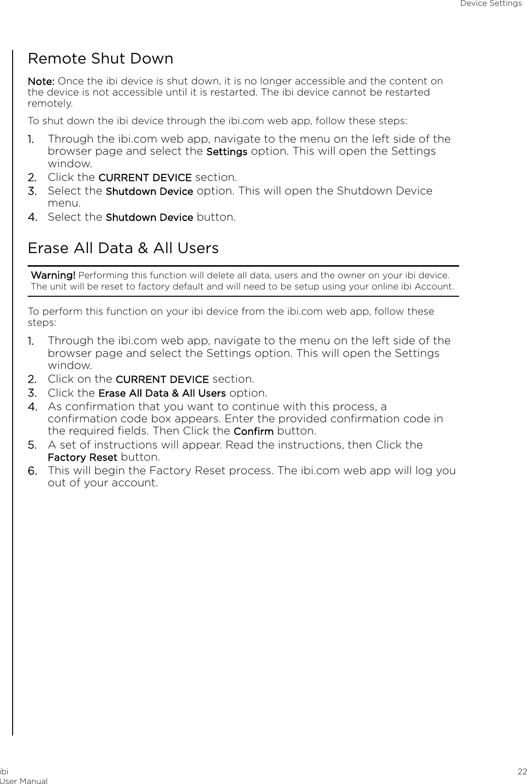Remote Shut DownNote: Once the ibi device is shut down, it is no longer accessible and the content onthe device is not accessible until it is restarted. The ibi device cannot be restartedremotely.To shut down the ibi device through the ibi.com web app, follow these steps:1. Through the ibi.com web app, navigate to the menu on the left side of thebrowser page and select the Settings option. This will open the Settingswindow.2. Click the CURRENT DEVICE section.3. Select the Shutdown Device option. This will open the Shutdown Devicemenu.4. Select the Shutdown Device button.Erase All Data &amp; All UsersWarning! Performing this function will delete all data, users and the owner on your ibi device.The unit will be reset to factory default and will need to be setup using your online ibi Account.To perform this function on your ibi device from the ibi.com web app, follow thesesteps:1. Through the ibi.com web app, navigate to the menu on the left side of thebrowser page and select the Settings option. This will open the Settingswindow.2. Click on the CURRENT DEVICE section.3. Click the Erase All Data &amp; All Users option.4. As conﬁrmation that you want to continue with this process, aconﬁrmation code box appears. Enter the provided conﬁrmation code inthe required ﬁelds. Then Click the Conﬁrm button.5. A set of instructions will appear. Read the instructions, then Click theFactory Reset button.6. This will begin the Factory Reset process. The ibi.com web app will log youout of your account.Device SettingsibiUser Manual 22
