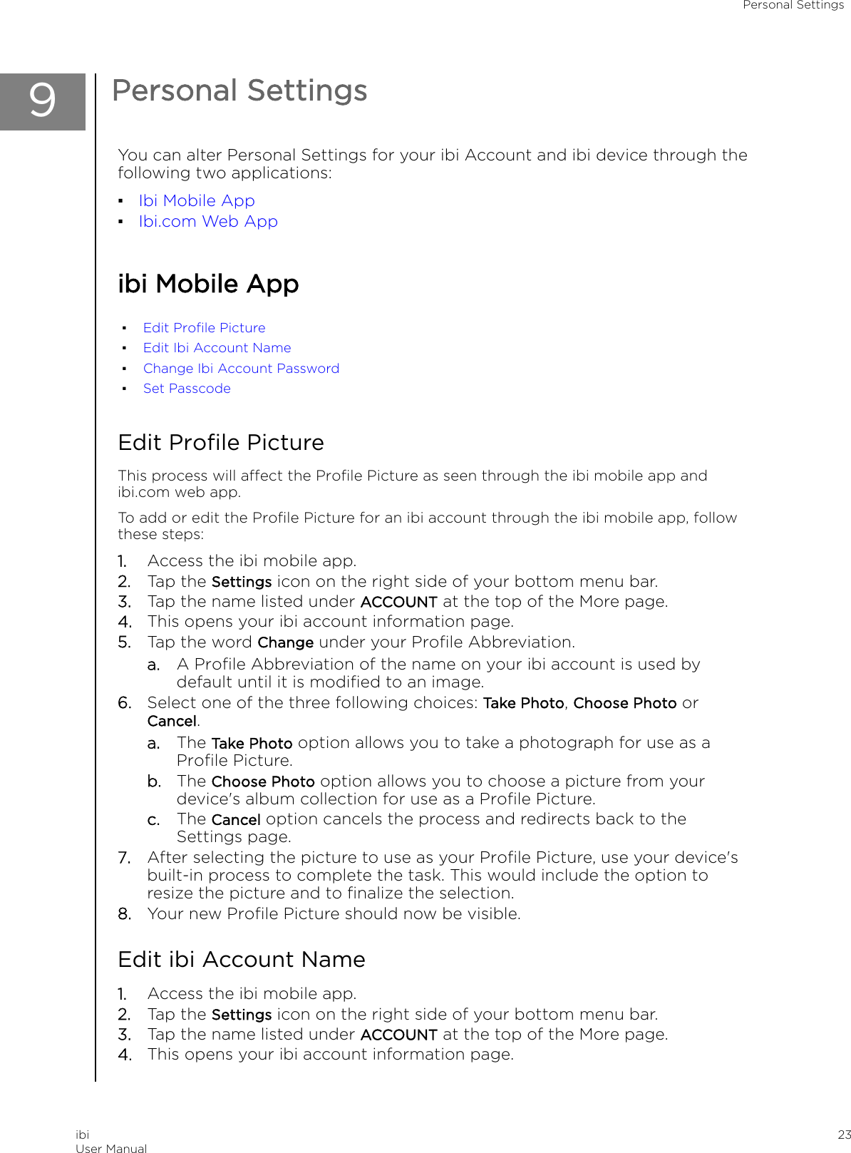 9Personal SettingsYou can alter Personal Settings for your ibi Account and ibi device through thefollowing two applications:▪Ibi Mobile App▪Ibi.com Web Appibi Mobile App▪Edit Proﬁle Picture▪Edit Ibi Account Name▪Change Ibi Account Password▪Set PasscodeEdit Proﬁle PictureThis process will aect the Proﬁle Picture as seen through the ibi mobile app andibi.com web app.To add or edit the Proﬁle Picture for an ibi account through the ibi mobile app, followthese steps:1. Access the ibi mobile app.2. Tap the Settings icon on the right side of your bottom menu bar.3. Tap the name listed under ACCOUNT at the top of the More page.4. This opens your ibi account information page.5. Tap the word Change under your Proﬁle Abbreviation.a. A Proﬁle Abbreviation of the name on your ibi account is used bydefault until it is modiﬁed to an image.6. Select one of the three following choices: Take Photo, Choose Photo orCancel.a. The Take Photo option allows you to take a photograph for use as aProﬁle Picture.b. The Choose Photo option allows you to choose a picture from yourdevice&apos;s album collection for use as a Proﬁle Picture.c. The Cancel option cancels the process and redirects back to theSettings page.7. After selecting the picture to use as your Proﬁle Picture, use your device&apos;sbuilt-in process to complete the task. This would include the option toresize the picture and to ﬁnalize the selection.8. Your new Proﬁle Picture should now be visible.Edit ibi Account Name1. Access the ibi mobile app.2. Tap the Settings icon on the right side of your bottom menu bar.3. Tap the name listed under ACCOUNT at the top of the More page.4. This opens your ibi account information page.Personal SettingsibiUser Manual 23