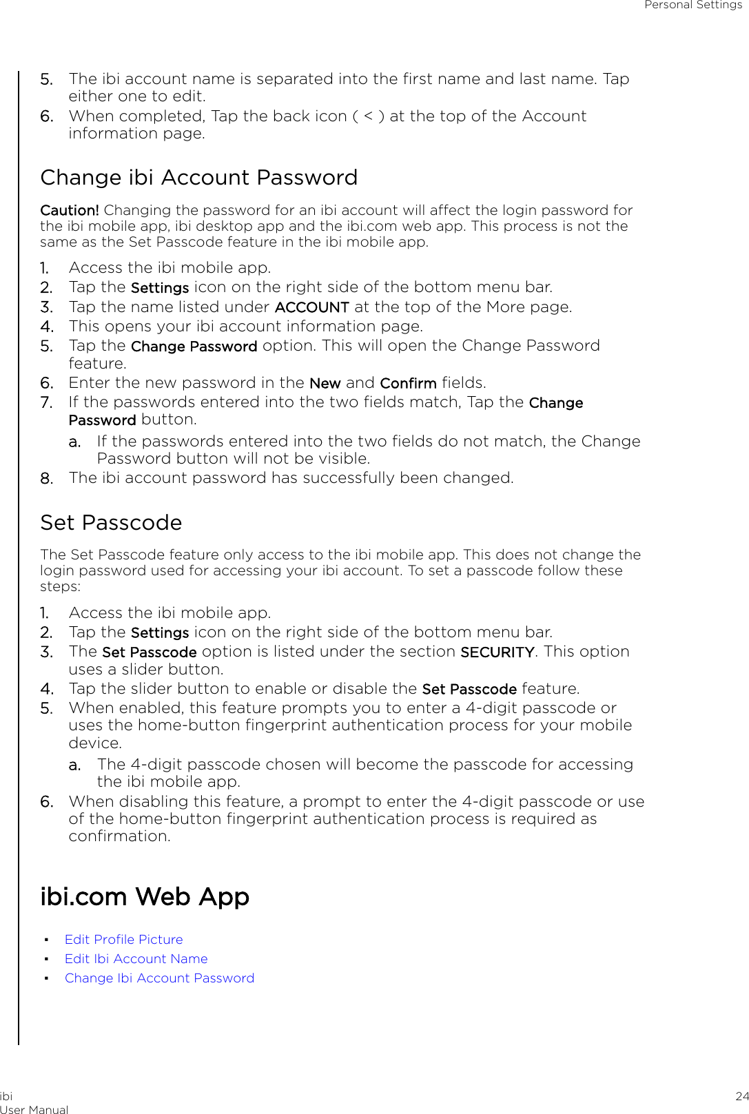 5. The ibi account name is separated into the ﬁrst name and last name. Tapeither one to edit.6. When completed, Tap the back icon ( &lt; ) at the top of the Accountinformation page.Change ibi Account PasswordCaution! Changing the password for an ibi account will aect the login password forthe ibi mobile app, ibi desktop app and the ibi.com web app. This process is not thesame as the Set Passcode feature in the ibi mobile app.1. Access the ibi mobile app.2. Tap the Settings icon on the right side of the bottom menu bar.3. Tap the name listed under ACCOUNT at the top of the More page.4. This opens your ibi account information page.5. Tap the Change Password option. This will open the Change Passwordfeature.6. Enter the new password in the New and Conﬁrm ﬁelds.7. If the passwords entered into the two ﬁelds match, Tap the ChangePassword button.a. If the passwords entered into the two ﬁelds do not match, the ChangePassword button will not be visible.8. The ibi account password has successfully been changed.Set PasscodeThe Set Passcode feature only access to the ibi mobile app. This does not change thelogin password used for accessing your ibi account. To set a passcode follow thesesteps:1. Access the ibi mobile app.2. Tap the Settings icon on the right side of the bottom menu bar.3. The Set Passcode option is listed under the section SECURITY. This optionuses a slider button.4. Tap the slider button to enable or disable the Set Passcode feature.5. When enabled, this feature prompts you to enter a 4-digit passcode oruses the home-button ﬁngerprint authentication process for your mobiledevice.a. The 4-digit passcode chosen will become the passcode for accessingthe ibi mobile app.6. When disabling this feature, a prompt to enter the 4-digit passcode or useof the home-button ﬁngerprint authentication process is required asconﬁrmation.ibi.com Web App▪Edit Proﬁle Picture▪Edit Ibi Account Name▪Change Ibi Account PasswordPersonal SettingsibiUser Manual 24