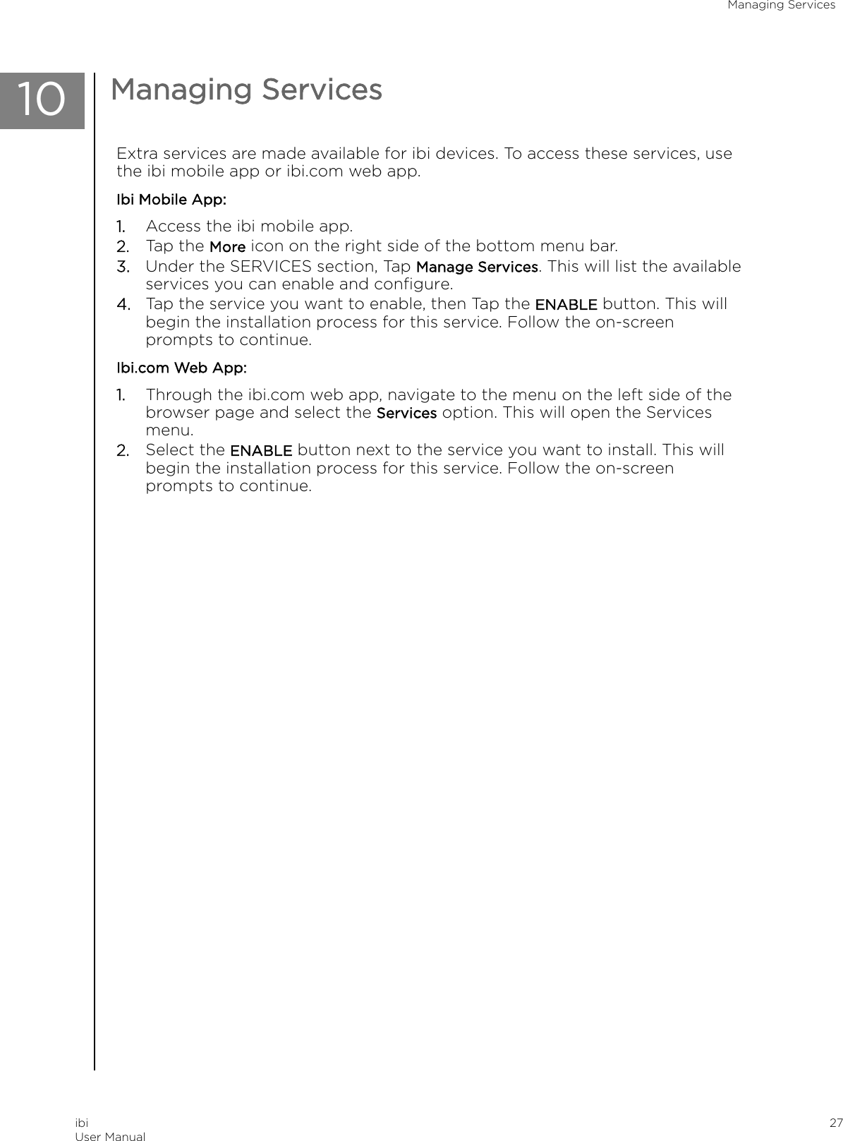 10 Managing ServicesExtra services are made available for ibi devices. To access these services, usethe ibi mobile app or ibi.com web app.Ibi Mobile App:1. Access the ibi mobile app.2. Tap the More icon on the right side of the bottom menu bar.3. Under the SERVICES section, Tap Manage Services. This will list the availableservices you can enable and conﬁgure.4. Tap the service you want to enable, then Tap the ENABLE button. This willbegin the installation process for this service. Follow the on-screenprompts to continue.Ibi.com Web App:1. Through the ibi.com web app, navigate to the menu on the left side of thebrowser page and select the Services option. This will open the Servicesmenu.2. Select the ENABLE button next to the service you want to install. This willbegin the installation process for this service. Follow the on-screenprompts to continue.Managing ServicesibiUser Manual 27