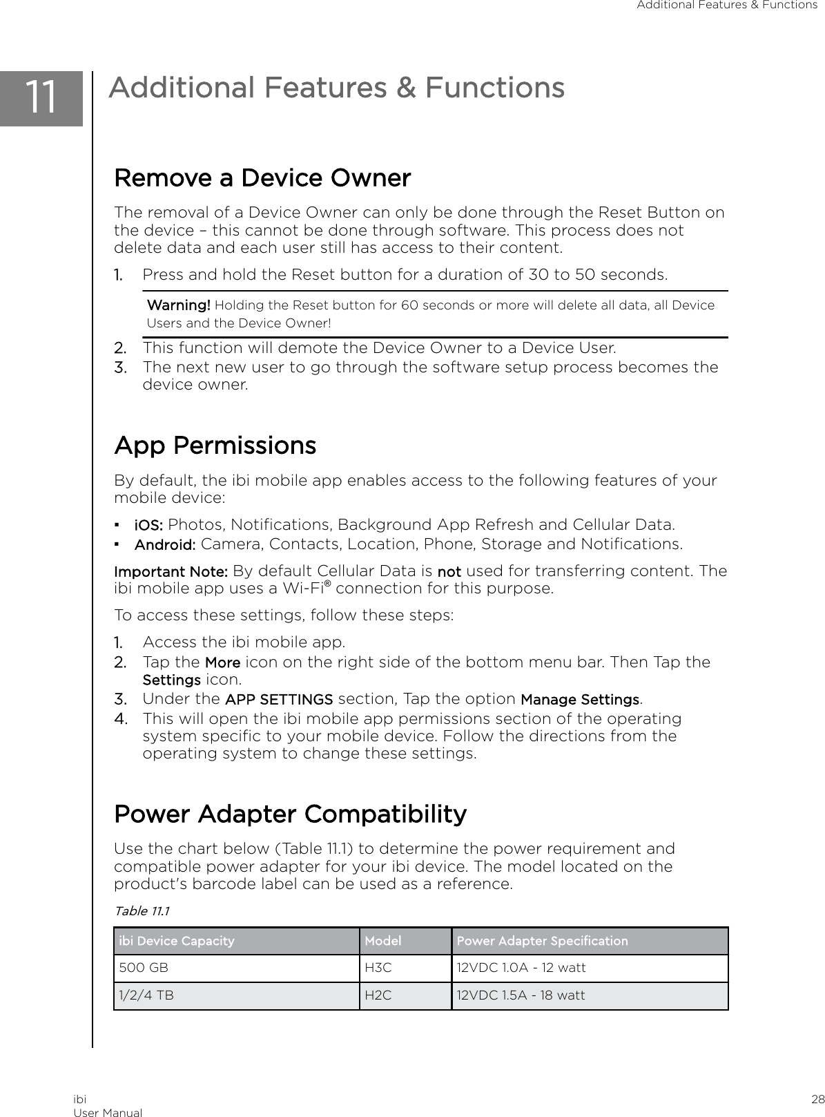 11 Additional Features &amp; FunctionsRemove a Device OwnerThe removal of a Device Owner can only be done through the Reset Button onthe device – this cannot be done through software. This process does notdelete data and each user still has access to their content.1. Press and hold the Reset button for a duration of 30 to 50 seconds.Warning! Holding the Reset button for 60 seconds or more will delete all data, all DeviceUsers and the Device Owner!2. This function will demote the Device Owner to a Device User.3. The next new user to go through the software setup process becomes thedevice owner.App PermissionsBy default, the ibi mobile app enables access to the following features of yourmobile device:▪iOS: Photos, Notiﬁcations, Background App Refresh and Cellular Data.▪Android: Camera, Contacts, Location, Phone, Storage and Notiﬁcations.Important Note: By default Cellular Data is not used for transferring content. Theibi mobile app uses a Wi-Fi® connection for this purpose.To access these settings, follow these steps:1. Access the ibi mobile app.2. Tap the More icon on the right side of the bottom menu bar. Then Tap theSettings icon.3. Under the APP SETTINGS section, Tap the option Manage Settings.4. This will open the ibi mobile app permissions section of the operatingsystem speciﬁc to your mobile device. Follow the directions from theoperating system to change these settings.Power Adapter CompatibilityUse the chart below (Table 11.1) to determine the power requirement andcompatible power adapter for your ibi device. The model located on theproduct&apos;s barcode label can be used as a reference.Table 11.1ibi Device Capacity Model Power Adapter Speciﬁcation500 GB H3C 12VDC 1.0A - 12 watt1/2/4 TB H2C 12VDC 1.5A - 18 wattAdditional Features &amp; FunctionsibiUser Manual 28