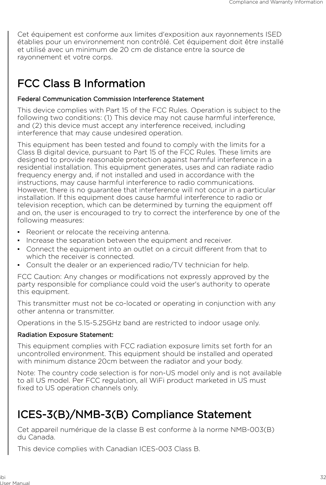 Cet équipement est conforme aux limites d&apos;exposition aux rayonnements ISEDétablies pour un environnement non contrôlé. Cet équipement doit être installéet utilisé avec un minimum de 20 cm de distance entre la source derayonnement et votre corps.FCC Class B InformationFederal Communication Commission Interference StatementThis device complies with Part 15 of the FCC Rules. Operation is subject to thefollowing two conditions: (1) This device may not cause harmful interference,and (2) this device must accept any interference received, includinginterference that may cause undesired operation.This equipment has been tested and found to comply with the limits for aClass B digital device, pursuant to Part 15 of the FCC Rules. These limits aredesigned to provide reasonable protection against harmful interference in aresidential installation. This equipment generates, uses and can radiate radiofrequency energy and, if not installed and used in accordance with theinstructions, may cause harmful interference to radio communications.However, there is no guarantee that interference will not occur in a particularinstallation. If this equipment does cause harmful interference to radio ortelevision reception, which can be determined by turning the equipment oand on, the user is encouraged to try to correct the interference by one of thefollowing measures:▪Reorient or relocate the receiving antenna.▪Increase the separation between the equipment and receiver.▪Connect the equipment into an outlet on a circuit dierent from that towhich the receiver is connected.▪Consult the dealer or an experienced radio/TV technician for help.FCC Caution: Any changes or modiﬁcations not expressly approved by theparty responsible for compliance could void the user&apos;s authority to operatethis equipment.This transmitter must not be co-located or operating in conjunction with anyother antenna or transmitter.Operations in the 5.15-5.25GHz band are restricted to indoor usage only.Radiation Exposure Statement:This equipment complies with FCC radiation exposure limits set forth for anuncontrolled environment. This equipment should be installed and operatedwith minimum distance 20cm between the radiator and your body.Note: The country code selection is for non-US model only and is not availableto all US model. Per FCC regulation, all WiFi product marketed in US mustﬁxed to US operation channels only.ICES-3(B)/NMB-3(B) Compliance StatementCet appareil numérique de la classe B est conforme à la norme NMB-003(B)du Canada.This device complies with Canadian ICES-003 Class B.Compliance and Warranty InformationibiUser Manual 32