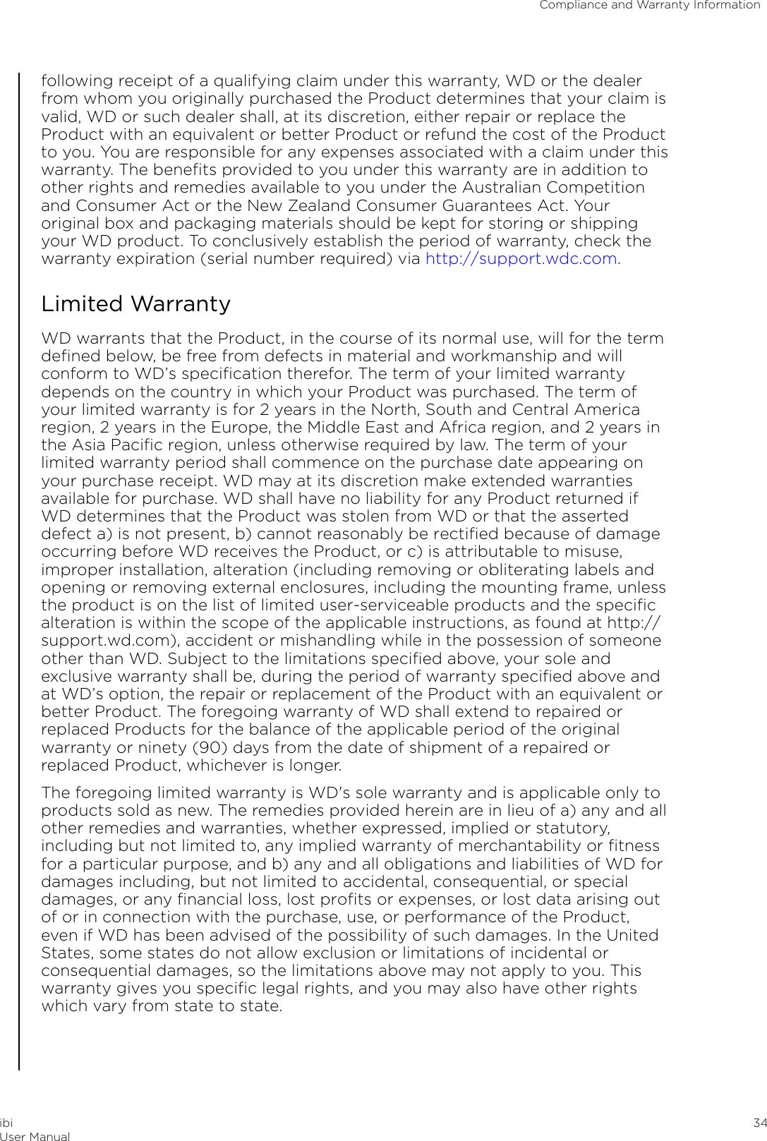 following receipt of a qualifying claim under this warranty, WD or the dealerfrom whom you originally purchased the Product determines that your claim isvalid, WD or such dealer shall, at its discretion, either repair or replace theProduct with an equivalent or better Product or refund the cost of the Productto you. You are responsible for any expenses associated with a claim under thiswarranty. The beneﬁts provided to you under this warranty are in addition toother rights and remedies available to you under the Australian Competitionand Consumer Act or the New Zealand Consumer Guarantees Act. Youroriginal box and packaging materials should be kept for storing or shippingyour WD product. To conclusively establish the period of warranty, check thewarranty expiration (serial number required) via http://support.wdc.com.Limited WarrantyWD warrants that the Product, in the course of its normal use, will for the termdeﬁned below, be free from defects in material and workmanship and willconform to WD’s speciﬁcation therefor. The term of your limited warrantydepends on the country in which your Product was purchased. The term ofyour limited warranty is for 2 years in the North, South and Central Americaregion, 2 years in the Europe, the Middle East and Africa region, and 2 years inthe Asia Paciﬁc region, unless otherwise required by law. The term of yourlimited warranty period shall commence on the purchase date appearing onyour purchase receipt. WD may at its discretion make extended warrantiesavailable for purchase. WD shall have no liability for any Product returned ifWD determines that the Product was stolen from WD or that the asserteddefect a) is not present, b) cannot reasonably be rectiﬁed because of damageoccurring before WD receives the Product, or c) is attributable to misuse,improper installation, alteration (including removing or obliterating labels andopening or removing external enclosures, including the mounting frame, unlessthe product is on the list of limited user-serviceable products and the speciﬁcalteration is within the scope of the applicable instructions, as found at http://support.wd.com), accident or mishandling while in the possession of someoneother than WD. Subject to the limitations speciﬁed above, your sole andexclusive warranty shall be, during the period of warranty speciﬁed above andat WD’s option, the repair or replacement of the Product with an equivalent orbetter Product. The foregoing warranty of WD shall extend to repaired orreplaced Products for the balance of the applicable period of the originalwarranty or ninety (90) days from the date of shipment of a repaired orreplaced Product, whichever is longer.The foregoing limited warranty is WD&apos;s sole warranty and is applicable only toproducts sold as new. The remedies provided herein are in lieu of a) any and allother remedies and warranties, whether expressed, implied or statutory,including but not limited to, any implied warranty of merchantability or ﬁtnessfor a particular purpose, and b) any and all obligations and liabilities of WD fordamages including, but not limited to accidental, consequential, or specialdamages, or any ﬁnancial loss, lost proﬁts or expenses, or lost data arising outof or in connection with the purchase, use, or performance of the Product,even if WD has been advised of the possibility of such damages. In the UnitedStates, some states do not allow exclusion or limitations of incidental orconsequential damages, so the limitations above may not apply to you. Thiswarranty gives you speciﬁc legal rights, and you may also have other rightswhich vary from state to state.Compliance and Warranty InformationibiUser Manual 34