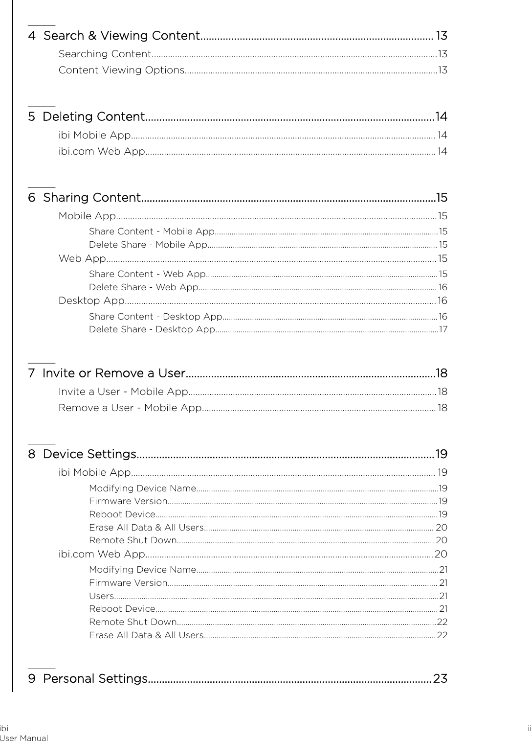 _________4  Search &amp; Viewing Content................................................................................... 13Searching Content..........................................................................................................................13Content Viewing Options............................................................................................................13_________5  Deleting Content.......................................................................................................14ibi Mobile App.................................................................................................................................. 14ibi.com Web App............................................................................................................................ 14_________6  Sharing Content.........................................................................................................15Mobile App.........................................................................................................................................15Share Content - Mobile App..........................................................................................................15Delete Share - Mobile App............................................................................................................. 15Web App.............................................................................................................................................15Share Content - Web App..............................................................................................................15Delete Share - Web App................................................................................................................. 16Desktop App..................................................................................................................................... 16Share Content - Desktop App......................................................................................................16Delete Share - Desktop App..........................................................................................................17_________7  Invite or Remove a User.........................................................................................18Invite a User - Mobile App..........................................................................................................18Remove a User - Mobile App.................................................................................................... 18_________8  Device Settings..........................................................................................................19ibi Mobile App.................................................................................................................................. 19Modifying Device Name...................................................................................................................19Firmware Version................................................................................................................................19Reboot Device......................................................................................................................................19Erase All Data &amp; All Users............................................................................................................. 20Remote Shut Down.......................................................................................................................... 20ibi.com Web App...........................................................................................................................20Modifying Device Name...................................................................................................................21Firmware Version................................................................................................................................ 21Users..........................................................................................................................................................21Reboot Device......................................................................................................................................21Remote Shut Down...........................................................................................................................22Erase All Data &amp; All Users..............................................................................................................22_________9  Personal Settings.....................................................................................................23ibiUser Manual ii