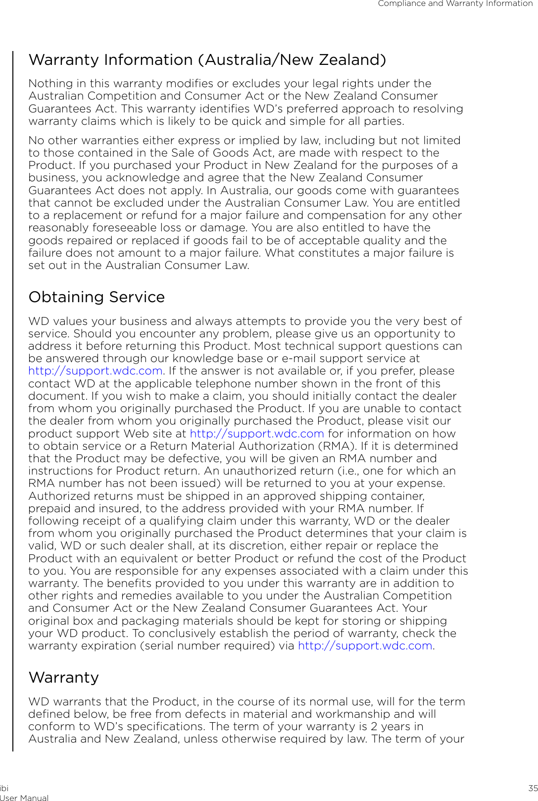 Warranty Information (Australia/New Zealand)Nothing in this warranty modiﬁes or excludes your legal rights under theAustralian Competition and Consumer Act or the New Zealand ConsumerGuarantees Act. This warranty identiﬁes WD’s preferred approach to resolvingwarranty claims which is likely to be quick and simple for all parties.No other warranties either express or implied by law, including but not limitedto those contained in the Sale of Goods Act, are made with respect to theProduct. If you purchased your Product in New Zealand for the purposes of abusiness, you acknowledge and agree that the New Zealand ConsumerGuarantees Act does not apply. In Australia, our goods come with guaranteesthat cannot be excluded under the Australian Consumer Law. You are entitledto a replacement or refund for a major failure and compensation for any otherreasonably foreseeable loss or damage. You are also entitled to have thegoods repaired or replaced if goods fail to be of acceptable quality and thefailure does not amount to a major failure. What constitutes a major failure isset out in the Australian Consumer Law.Obtaining ServiceWD values your business and always attempts to provide you the very best ofservice. Should you encounter any problem, please give us an opportunity toaddress it before returning this Product. Most technical support questions canbe answered through our knowledge base or e-mail support service at http://support.wdc.com. If the answer is not available or, if you prefer, pleasecontact WD at the applicable telephone number shown in the front of thisdocument. If you wish to make a claim, you should initially contact the dealerfrom whom you originally purchased the Product. If you are unable to contactthe dealer from whom you originally purchased the Product, please visit ourproduct support Web site at http://support.wdc.com for information on howto obtain service or a Return Material Authorization (RMA). If it is determinedthat the Product may be defective, you will be given an RMA number andinstructions for Product return. An unauthorized return (i.e., one for which anRMA number has not been issued) will be returned to you at your expense.Authorized returns must be shipped in an approved shipping container,prepaid and insured, to the address provided with your RMA number. Iffollowing receipt of a qualifying claim under this warranty, WD or the dealerfrom whom you originally purchased the Product determines that your claim isvalid, WD or such dealer shall, at its discretion, either repair or replace theProduct with an equivalent or better Product or refund the cost of the Productto you. You are responsible for any expenses associated with a claim under thiswarranty. The beneﬁts provided to you under this warranty are in addition toother rights and remedies available to you under the Australian Competitionand Consumer Act or the New Zealand Consumer Guarantees Act. Youroriginal box and packaging materials should be kept for storing or shippingyour WD product. To conclusively establish the period of warranty, check thewarranty expiration (serial number required) via http://support.wdc.com.WarrantyWD warrants that the Product, in the course of its normal use, will for the termdeﬁned below, be free from defects in material and workmanship and willconform to WD’s speciﬁcations. The term of your warranty is 2 years inAustralia and New Zealand, unless otherwise required by law. The term of yourCompliance and Warranty InformationibiUser Manual 35