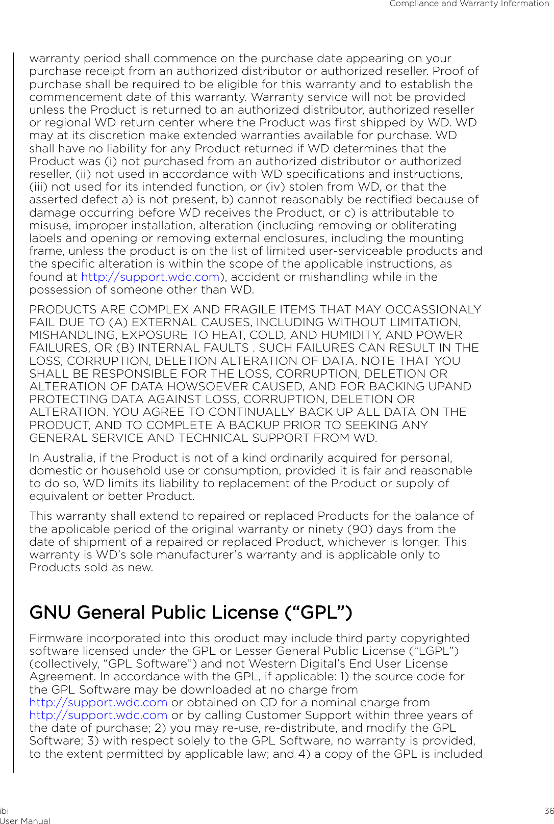 warranty period shall commence on the purchase date appearing on yourpurchase receipt from an authorized distributor or authorized reseller. Proof ofpurchase shall be required to be eligible for this warranty and to establish thecommencement date of this warranty. Warranty service will not be providedunless the Product is returned to an authorized distributor, authorized reselleror regional WD return center where the Product was ﬁrst shipped by WD. WDmay at its discretion make extended warranties available for purchase. WDshall have no liability for any Product returned if WD determines that theProduct was (i) not purchased from an authorized distributor or authorizedreseller, (ii) not used in accordance with WD speciﬁcations and instructions,(iii) not used for its intended function, or (iv) stolen from WD, or that theasserted defect a) is not present, b) cannot reasonably be rectiﬁed because ofdamage occurring before WD receives the Product, or c) is attributable tomisuse, improper installation, alteration (including removing or obliteratinglabels and opening or removing external enclosures, including the mountingframe, unless the product is on the list of limited user-serviceable products andthe speciﬁc alteration is within the scope of the applicable instructions, asfound at http://support.wdc.com), accident or mishandling while in thepossession of someone other than WD.PRODUCTS ARE COMPLEX AND FRAGILE ITEMS THAT MAY OCCASSIONALYFAIL DUE TO (A) EXTERNAL CAUSES, INCLUDING WITHOUT LIMITATION,MISHANDLING, EXPOSURE TO HEAT, COLD, AND HUMIDITY, AND POWERFAILURES, OR (B) INTERNAL FAULTS . SUCH FAILURES CAN RESULT IN THELOSS, CORRUPTION, DELETION ALTERATION OF DATA. NOTE THAT YOUSHALL BE RESPONSIBLE FOR THE LOSS, CORRUPTION, DELETION ORALTERATION OF DATA HOWSOEVER CAUSED, AND FOR BACKING UPANDPROTECTING DATA AGAINST LOSS, CORRUPTION, DELETION ORALTERATION. YOU AGREE TO CONTINUALLY BACK UP ALL DATA ON THEPRODUCT, AND TO COMPLETE A BACKUP PRIOR TO SEEKING ANYGENERAL SERVICE AND TECHNICAL SUPPORT FROM WD.In Australia, if the Product is not of a kind ordinarily acquired for personal,domestic or household use or consumption, provided it is fair and reasonableto do so, WD limits its liability to replacement of the Product or supply ofequivalent or better Product.This warranty shall extend to repaired or replaced Products for the balance ofthe applicable period of the original warranty or ninety (90) days from thedate of shipment of a repaired or replaced Product, whichever is longer. Thiswarranty is WD’s sole manufacturer’s warranty and is applicable only toProducts sold as new.GNU General Public License (“GPL”)Firmware incorporated into this product may include third party copyrightedsoftware licensed under the GPL or Lesser General Public License (“LGPL”)(collectively, “GPL Software”) and not Western Digital’s End User LicenseAgreement. In accordance with the GPL, if applicable: 1) the source code forthe GPL Software may be downloaded at no charge from http://support.wdc.com or obtained on CD for a nominal charge from http://support.wdc.com or by calling Customer Support within three years ofthe date of purchase; 2) you may re-use, re-distribute, and modify the GPLSoftware; 3) with respect solely to the GPL Software, no warranty is provided,to the extent permitted by applicable law; and 4) a copy of the GPL is includedCompliance and Warranty InformationibiUser Manual 36