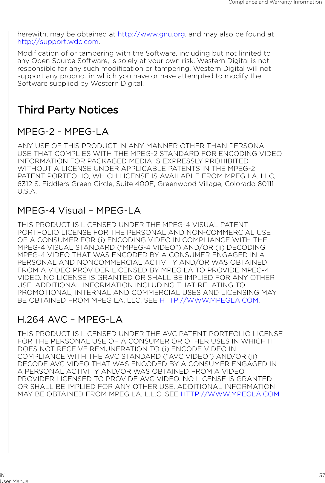 herewith, may be obtained at http://www.gnu.org, and may also be found at http://support.wdc.com.Modiﬁcation of or tampering with the Software, including but not limited toany Open Source Software, is solely at your own risk. Western Digital is notresponsible for any such modiﬁcation or tampering. Western Digital will notsupport any product in which you have or have attempted to modify theSoftware supplied by Western Digital.Third Party NoticesMPEG-2 - MPEG-LAANY USE OF THIS PRODUCT IN ANY MANNER OTHER THAN PERSONALUSE THAT COMPLIES WITH THE MPEG-2 STANDARD FOR ENCODING VIDEOINFORMATION FOR PACKAGED MEDIA IS EXPRESSLY PROHIBITEDWITHOUT A LICENSE UNDER APPLICABLE PATENTS IN THE MPEG-2PATENT PORTFOLIO, WHICH LICENSE IS AVAILABLE FROM MPEG LA, LLC,6312 S. Fiddlers Green Circle, Suite 400E, Greenwood Village, Colorado 80111U.S.A.MPEG-4 Visual – MPEG-LATHIS PRODUCT IS LICENSED UNDER THE MPEG-4 VISUAL PATENTPORTFOLIO LICENSE FOR THE PERSONAL AND NON-COMMERCIAL USEOF A CONSUMER FOR (i) ENCODING VIDEO IN COMPLIANCE WITH THEMPEG-4 VISUAL STANDARD (&quot;MPEG-4 VIDEO&quot;) AND/OR (ii) DECODINGMPEG-4 VIDEO THAT WAS ENCODED BY A CONSUMER ENGAGED IN APERSONAL AND NONCOMMERCIAL ACTIVITY AND/OR WAS OBTAINEDFROM A VIDEO PROVIDER LICENSED BY MPEG LA TO PROVIDE MPEG-4VIDEO. NO LICENSE IS GRANTED OR SHALL BE IMPLIED FOR ANY OTHERUSE. ADDITIONAL INFORMATION INCLUDING THAT RELATING TOPROMOTIONAL, INTERNAL AND COMMERCIAL USES AND LICENSING MAYBE OBTAINED FROM MPEG LA, LLC. SEE HTTP://WWW.MPEGLA.COM.H.264 AVC – MPEG-LATHIS PRODUCT IS LICENSED UNDER THE AVC PATENT PORTFOLIO LICENSEFOR THE PERSONAL USE OF A CONSUMER OR OTHER USES IN WHICH ITDOES NOT RECEIVE REMUNERATION TO (i) ENCODE VIDEO INCOMPLIANCE WITH THE AVC STANDARD (“AVC VIDEO”) AND/OR (ii)DECODE AVC VIDEO THAT WAS ENCODED BY A CONSUMER ENGAGED INA PERSONAL ACTIVITY AND/OR WAS OBTAINED FROM A VIDEOPROVIDER LICENSED TO PROVIDE AVC VIDEO. NO LICENSE IS GRANTEDOR SHALL BE IMPLIED FOR ANY OTHER USE. ADDITIONAL INFORMATIONMAY BE OBTAINED FROM MPEG LA, L.L.C. SEE HTTP://WWW.MPEGLA.COMCompliance and Warranty InformationibiUser Manual 37