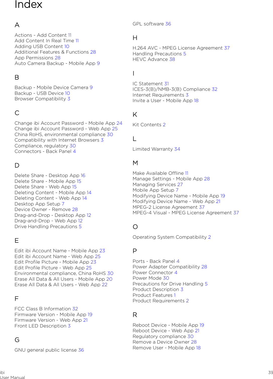 IndexAActions - Add Content 11Add Content In Real Time 11Adding USB Content 10Additional Features &amp; Functions 28App Permissions 28Auto Camera Backup - Mobile App 9BBackup - Mobile Device Camera 9Backup - USB Device 10Browser Compatibility 3CChange ibi Account Password - Mobile App 24Change ibi Account Password - Web App 25China RoHS, environmental compliance 30Compatibility with Internet Browsers 3Compliance, regulatory 30Connectors - Back Panel 4DDelete Share - Desktop App 16Delete Share - Mobile App 15Delete Share - Web App 15Deleting Content - Mobile App 14Deleting Content - Web App 14Desktop App Setup 7Device Owner - Remove 28Drag-and-Drop - Desktop App 12Drag-and-Drop - Web App 12Drive Handling Precautions 5EEdit ibi Account Name - Mobile App 23Edit ibi Account Name - Web App 25Edit Proﬁle Picture - Mobile App 23Edit Proﬁle Picture - Web App 25Environmental compliance, China RoHS 30Erase All Data &amp; All Users - Mobile App 20Erase All Data &amp; All Users - Web App 22FFCC Class B Information 32Firmware Version - Mobile App 19Firmware Version - Web App 21Front LED Description 3GGNU general public license 36GPL software 36HH.264 AVC - MPEG License Agreement 37Handling Precautions 5HEVC Advance 38IIC Statement 31ICES-3(B)/NMB-3(B) Compliance 32Internet Requirements 3Invite a User - Mobile App 18KKit Contents 2LLimited Warranty 34MMake Available Oine 11Manage Settings - Mobile App 28Managing Services 27Mobile App Setup 7Modifying Device Name - Mobile App 19Modifying Device Name - Web App 21MPEG-2 License Agreement 37MPEG-4 Visual - MPEG License Agreement 37OOperating System Compatibility 2PPorts - Back Panel 4Power Adapter Compatibility 28Power Connector 4Power Mode 30Precautions for Drive Handling 5Product Description 3Product Features 1Product Requirements 2RReboot Device - Mobile App 19Reboot Device - Web App 21Regulatory compliance 30Remove a Device Owner 28Remove User - Mobile App 18ibiUser Manual 39