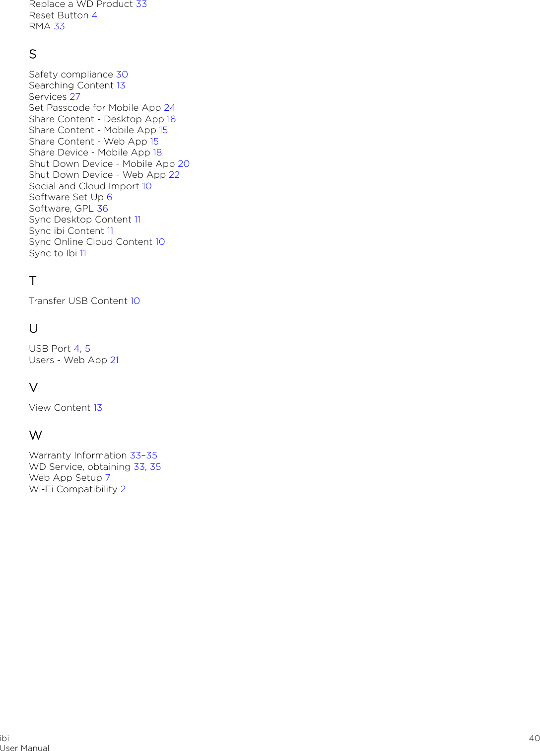 Replace a WD Product 33Reset Button 4RMA 33SSafety compliance 30Searching Content 13Services 27Set Passcode for Mobile App 24Share Content - Desktop App 16Share Content - Mobile App 15Share Content - Web App 15Share Device - Mobile App 18Shut Down Device - Mobile App 20Shut Down Device - Web App 22Social and Cloud Import 10Software Set Up 6Software, GPL 36Sync Desktop Content 11Sync ibi Content 11Sync Online Cloud Content 10Sync to Ibi 11TTransfer USB Content 10UUSB Port 4, 5Users - Web App 21VView Content 13WWarranty Information 33–35WD Service, obtaining 33, 35Web App Setup 7Wi-Fi Compatibility 2ibiUser Manual 40
